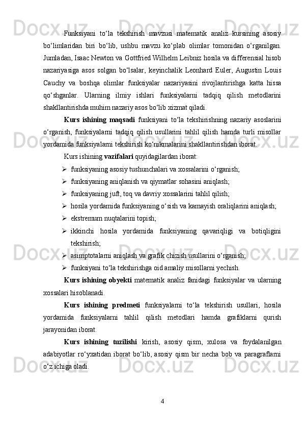 Funksiyani   to‘la   tekshirish   mavzusi   matematik   analiz   kursining   asosiy
bo‘limlaridan   biri   bo‘lib,   ushbu   mavzu   ko‘plab   olimlar   tomonidan   o‘rganilgan.
Jumladan, Isaac Newton va Gottfried Wilhelm Leibniz hosila va differensial hisob
nazariyasiga   asos   solgan   bo‘lsalar,   keyinchalik   Leonhard   Euler,   Augustin   Louis
Cauchy   va   boshqa   olimlar   funksiyalar   nazariyasini   rivojlantirishga   katta   hissa
qo‘shganlar.   Ularning   ilmiy   ishlari   funksiyalarni   tadqiq   qilish   metodlarini
shakllantirishda muhim nazariy asos bo‘lib xizmat qiladi.
Kurs   ishining   maqsadi   funksiyani   to‘la   tekshirishning   nazariy   asoslarini
o‘rganish,   funksiyalarni   tadqiq   qilish   usullarini   tahlil   qilish   hamda   turli   misollar
yordamida funksiyalarni tekshirish ko‘nikmalarini shakllantirishdan iborat.
Kurs ishining  vazifalari  quyidagilardan iborat:
 funksiyaning asosiy tushunchalari va xossalarini o‘rganish; 
 funksiyaning aniqlanish va qiymatlar sohasini aniqlash; 
 funksiyaning juft, toq va davriy xossalarini tahlil qilish; 
 hosila yordamida funksiyaning o‘sish va kamayish oraliqlarini aniqlash; 
 ekstremum nuqtalarini topish; 
 ikkinchi   hosila   yordamida   funksiyaning   qavariqligi   va   botiqligini
tekshirish; 
 asimptotalarni aniqlash va grafik chizish usullarini o‘rganish; 
 funksiyani to‘la tekshirishga oid amaliy misollarni yechish. 
Kurs   ishining   obyekti   matematik   analiz   fanidagi   funksiyalar   va   ularning
xossalari hisoblanadi.
Kurs   ishining   predmeti   funksiyalarni   to‘la   tekshirish   usullari,   hosila
yordamida   funksiyalarni   tahlil   qilish   metodlari   hamda   grafiklarni   qurish
jarayonidan iborat.
Kurs   ishining   tuzilishi   kirish,   asosiy   qism,   xulosa   va   foydalanilgan
adabiyotlar   ro‘yxatidan   iborat   bo‘lib,   asosiy   qism   bir   necha   bob   va   paragraflarni
o‘z ichiga oladi.
4 
