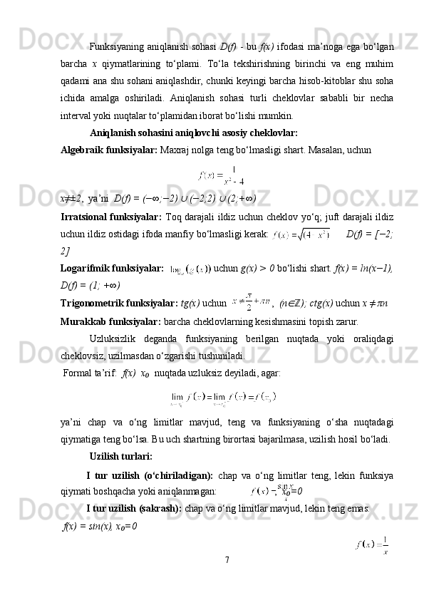 Funksiyaning aniqlanish sohasi   D(f)   - bu   f(x)   ifodasi ma’noga ega bo‘lgan
barcha   x   qiymatlarining   to‘plami.   To‘la   tekshirishning   birinchi   va   eng   muhim
qadami ana shu sohani aniqlashdir, chunki keyingi barcha hisob-kitoblar shu soha
ichida   amalga   oshiriladi.   Aniqlanish   sohasi   turli   cheklovlar   sababli   bir   necha
interval yoki nuqtalar to‘plamidan iborat bo‘lishi mumkin.
Aniqlanish sohasini aniqlovchi asosiy cheklovlar:
Algebraik funksiyalar:  Maxraj nolga teng bo‘lmasligi shart. Masalan, uchun   
                                                                            
 
x≠±2 ,  ya’ni   D(f) = (−∞;−2) ∪  (−2;2) 	∪  (2;+∞)
Irratsional funksiyalar:   Toq darajali ildiz uchun cheklov yo‘q; juft darajali ildiz
uchun ildiz ostidagi ifoda manfiy bo‘lmasligi kerak:                             D(f) = [−2;
2]
Logarifmik funksiyalar:                   uchun  g(x) > 0  bo‘lishi shart.  f(x) = ln(x−1),
D(f) = (1; +∞)
Trigonometrik funksiyalar:  tg(x)  uchun                  ,   (n	
∈ ); ctg(x)	ℤ  uchun  x ≠ πn
Murakkab funksiyalar:  barcha cheklovlarning kesishmasini topish zarur.
Uzluksizlik   deganda   funksiyaning   berilgan   nuqtada   yoki   oraliqdagi
cheklovsiz, uzilmasdan o‘zgarishi tushuniladi.
 Formal ta’rif:   f(x)  x   	
₀ nuqtada uzluksiz deyiladi, agar:
 
ya’ni   chap   va   o‘ng   limitlar   mavjud,   teng   va   funksiyaning   o‘sha   nuqtadagi
qiymatiga teng bo‘lsa. Bu uch shartning birortasi bajarilmasa, uzilish hosil bo‘ladi.
Uzilish turlari:
I   tur   uzilish   (o‘chiriladigan):   chap   va   o‘ng   limitlar   teng,   lekin   funksiya
qiymati boshqacha yoki aniqlanmagan:                       ,   x =0	
₀
I tur uzilish (sakrash):  chap va o‘ng limitlar mavjud, lekin teng emas: 
  f(x) = sin(x), x =0	
₀
7 