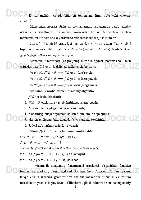 II   tur   uzilish:   kamida   bitta   bir   tomonlama   limit   yo‘q   yoki   cheksiz:
,     x =0₀
Monotonlik   xossasi   funksiya   qiymatlarining   argumentga   qarab   qanday
o‘zgarishini   tavsiflovchi   eng   muhim   xossalardan   biridir.   Differentsial   hisobda
monotonlikni birinchi hosila yordamida aniq tarzda tahlil qilish mumkin.
1-ta’rif :     f(x)   [a;b]   oraliqdagi   har   qanday   x   <   x  	
₁ ₂ uchun   f(x )   <   f(x )	₁ ₂
bajarilsa,   funksiya   ushbu   oraliqdagi   o‘suvchi   (monoton   o‘suvchi)   deyiladi.   Agar
f(x ) > f(x )	
₁ ₂  bo‘lsa - kamayuvchi deyiladi.
Monotonlik   teoremasi   (Lagranjning   o‘rtacha   qiymat   teoremasidan   kelib
chiqadi): agar  f(x)   (a;b)  da differentsiallanuvchi bo‘lsa va:	
∀
x	∈ (a;b): f '(x) > 0  	⟹   f(x) (a;b)  da o‘suvchi	
∀
x	∈ (a;b): f '(x) < 0  	⟹   f(x) (a;b)  da kamayuvchi	
∀
x	∈ (a;b): f '(x) = 0  	⟹   f(x) = const  (o‘zgarmas)
Monotonlik oraliqlari uchun amaliy algoritm:
1. f'(x)  hosilasini hisoblash;
2. f'(x) = 0  tenglamani yechib, kritik nuqtalarni topish;
3. f'(x)  aniqlanmaydigan nuqtalarni aniqlash;
4. Yuqoridagi nuqtalar yordamida son o‘qini oraliqlarga ajratish;
5. Har bir oraliqdagi bitta nuqtada  f'(x)  ishorasini tekshirish;
6. Jadval ko‘rinishida natijalarni yozish.
Misol:  f(x) = x³ − 3x  uchun monotonlik tahlili
f '(x) = 3x² − 3 = 3(x² − 1) = 3(x−1)(x+1)
f '(x) = 0  →  x = −1   va   x = 1
x = −2  da   f'(−2) = 3·4 − 3 = 9 > 0 → (−∞; −1)  da o‘sadi;
x = 0   da   f '(0) = −3 < 0 → (−1; 1)  da kamayadi;
x = 2   da   f '(2) = 9 > 0 → (1; +∞)  da o‘sadi
    Matematik   analizning   fundamental   asoslarini   o‘rganishda   funksiya
tushunchasi markaziy o‘rinni egallaydi. Ayniqsa, ko‘p o‘zgaruvchili funksiyalarni
tadqiq   etishda   ularning   geometrik   va   analitik   xossalarini   tushunish   ekstremum
masalalarini yechishda poydevor bo‘lib xizmat qiladi. Matematik analizning asosiy
8 
