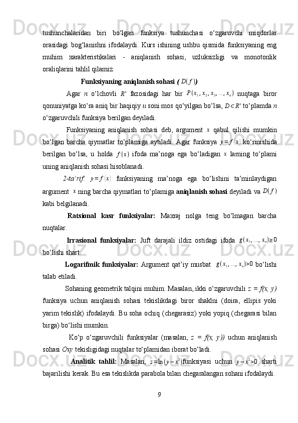 tushunchalaridan   biri   bo‘lgan   funksiya   tushunchasi   o‘zgaruvchi   miqdorlar
orasidagi   bog‘lanishni   ifodalaydi.   Kurs   ishining   ushbu   qismida   funksiyaning   eng
muhim   xarakteristikalari   -   aniqlanish   sohasi,   uzluksizligi   va   monotonlik
oraliqlarini tahlil qilamiz.
Funksiyaning aniqlanish sohasi  (   D ( f )
)
  Agar   n   o‘lchovli  Rn   fazosidagi   har   bir   P ( x
1 , x
2 , x
3 , ... , x
n )
  nuqtaga   biror
qonuniyatga ko‘ra aniq bir haqiqiy  u  soni mos qo‘yilgan bo‘lsa, 
D ⊂ R n
 to‘plamda  n
o‘zgaruvchili funksiya berilgan deyiladi.
  Funksiyaning   aniqlanish   sohasi   deb,   argument  	
x   qabul   qilishi   mumkin
bo‘lgan   barcha   qiymatlar   to‘plamiga   aytiladi.   Agar   funksiya   y = f	
( x	)
  ko‘rinishida
berilgan   bo‘lsa,   u   holda   f ( x )
  ifoda   ma’noga   ega   bo‘ladigan  	
x   larning   to‘plami
uning aniqlanish sohasi hisoblanadi.
2-ta’rif:   y = f	
( x	)
  funksiyaning   ma’noga   ega   bo‘lishini   ta’minlaydigan
argument 	
  x
 ning barcha qiymatlari to‘plamiga  aniqlanish sohasi  deyiladi va	  D ( f )
kabi belgilanadi.
  Ratsional   kasr   funksiyalar:   Maxraj   nolga   teng   bo‘lmagan   barcha
nuqtalar.
  Irrasional   funksiyalar:   Juft   darajali   ildiz   ostidagi   ifoda   g ( x
1 , ... , x
n ) ≥ 0
bo‘lishi shart.
  Logarifmik funksiyalar:   Argument  qat’iy musbat     g ( x
1 , ... , x
n ) > 0
  bo‘lishi
talab etiladi. 
 Sohaning geometrik talqini muhim. Masalan, ikki o‘zgaruvchili   z = f(x, y)
funksiya   uchun   aniqlanish   sohasi   tekislikdagi   biror   shaklni   (doira,   ellipis   yoki
yarim tekislik) ifodalaydi. Bu soha ochiq (chegarasiz) yoki yopiq (chegarasi bilan
birga) bo‘lishi mumkin.
    Ko‘p   o‘zgaruvchili   funksiyalar   (masalan,   z   =   f(x,   y))   uchun   aniqlanish
sohasi  Oxy  tekisligidagi nuqtalar to‘plamidan iborat bo‘ladi.
    Analitik   tahlil:   Masalan,   z = ln ( y − x 2
)
funksiyasi   uchun  	
y−	x2>0   sharti
bajarilishi kerak. Bu esa tekislikda parabola bilan chegaralangan sohani ifodalaydi.
9 