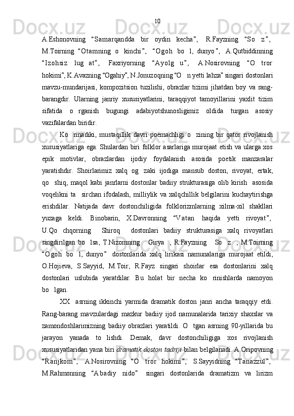A.Eshonovning   S a m arqandda   bir   oydin   kecha ,   R.Fayzning   S o z ,   	
M.Toirning   O t amning   o kinchi ,   O g oh   bo l,   dunyo ,   A.Qutbiddinning	
   	 
I z ohsiz   lug at ,   Faxriyorning   A y olg u ,   A.Nosirovning   O t ror	
    	  
hokimi , K.Avazning  Ogahiy , N.Jonuzoqning  O n yetti lahza  singari dostonlari	
    	
mavzu-mundarijasi,   kompozitsion   tuzilishi,   obrazlar   tizimi   jihatdan   boy   va   rang-
barangdir.   Ularning   janriy   xususiyatlarini,   taraqqiyot   tamoyillarini   yaxlit   tizim
sifatida   o rganish   bugungi   adabiyotshunosligimiz   oldida   turgan   asosiy	

vazifalardan biridir. 
Ko rinadiki,   mustaqillik   davri   poemachligi   o zining   bir   qator   rivojlanish	
 
xususiyatlariga ega. Shulardan biri folklor asarlariga murojaat etish va ularga xos
epik   motivlar,   obrazlardan   ijodiy   foydalanish   asosida   poetik   manzaralar
yaratishdir.   Shoirlarimiz   xalq   og zaki   ijodiga   mansub   doston,   rivoyat,   ertak,	

qo shiq,   maqol   kabi   janrlarni   dostonlar   badiiy   strukturasiga   olib   kirish     asosida	

voqelikni   ta sirchan   ifodalash,   milliylik   va   xalqchillik   belgilarini   kuchaytirishga	

erishdilar.   Natijada   davr   dostonchiligida   folklorizmlarning   xilma-xil   shakllari
yuzaga   keldi.   Binobarin,   X.Davronning   V a t an   haqida   yetti   rivoyat ,	
 
U.Qo chqorning   Shiroq   dostonlari   badiiy   strukturasiga   xalq   rivoyatlari	
  
singdirilgan   bo lsa,   T.Nizomning   Girya ,   R.Fayzning   So z ,   M.Toirning	
     
O g oh   bo l,   dunyo   dostonlarida   xalq   lirikasi   namunalariga   murojaat   etildi,	
 	
O.Hojieva,   S.Sayyid,   M.Toir,   R.Fayz   singari   shoirlar   esa   dostonlarini   xalq
dostonlari   uslubida   yaratdilar.   Bu   holat   bir   necha   ko rinishlarda   namoyon	

bo lgan.	

XX     asrning   ikkinchi   yarmida   dramatik   doston   janri   ancha   taraqqiy   etdi.
Rang-barang   mavzulardagi   mazkur   badiiy   ijod   namunalarida   tarixiy   shaxslar   va
zamondoshlarimizning   badiiy   obrazlari   yaratildi.   O tgan   asrning   90-yillarida   bu	

jarayon   yanada   to lishdi.   Demak,   davr   dostonchiligiga   xos   rivojlanish	

xususiyatlaridan yana biri   dramatik doston tadriji   bilan belgilanadi. A.Oripovning
R a n jkom ,   A.Nosirovning   O t ror   hokimi ,   S.Sayyidning   T a nazzul ,	
     	
M.Rahmonning   A b adiy   nido   singari   dostonlarida   dramatizm   va   lirizm	
  10 