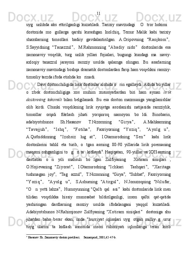 uyg unlikda   aks   ettirilganligi   kuzatiladi.   Tarixiy   mavzudagi   O tror   hokimi   
dostonida   mo gullarga   qarshi   kurashgan   Inolchiq,   Temur   Malik   kabi   tarixiy	

shaxslarning   timsollari   badiiy   gavdalantirilgan.   A.Oripovning   R a njkom ,	
 
S.Sayyidning   T a nazzul ,   M.Rahmonning   A b a diy   nido   dostonlarida   esa	
   
zamonaviy   voqelik,   turg unlik   yillari   fojialari,   bugungi   kundagi   ma naviy-	
 
axloqiy   tanazzul   jarayoni   ramziy   usulda   qalamga   olingan.   Bu   asarlarning
zamonaviy mavzudagi boshqa dramatik dostonlardan farqi ham voqelikni ramziy-
timsoliy tarzda ifoda etishda ko rinadi.	

Davr dostonchiligida lirik dostonlar alohida o rin egallaydi. Aslida bu yillar	

o zbek   dostonchiligiga   xos   muhim   xususiyatlardan   biri   ham   aynan	
   lirik
dostonning   takomili   bilan   belgilanadi.   Bu   esa   doston   mazmuniga   yangilanishlar
olib   kirdi.   Chunki   voqelikning   lirik   syujetga   asoslanishi   natijasida   ramziylik,
timsollar   orqali   fikrlash   jihati   yorqinroq   namoyon   bo ldi.   Binobarin,	

adabiyotshunos   Sh.Hasanov   T.Nizomning   G i r ya ,   A.Mahkamning	
 
T a vajjuh ,   I s hq ,   F o t iha ,   Faxriyorning   Y o ziq ,   A y olg u ,	
         	
A.Qutbiddinning   I z ohsiz   lug at ,   I.Otamurodning   S e n   kabi   lirik	
   	
dostonlarini   tahlil   eta   turib,   o tgan   asrning   80-90   yillarida   lirik   poemaning	

maqomi oshganligini to g ri ta kidlaydi	
   4
. Haqiqatan,  90-yiillar va XXI asrning
dastlabki   o n   yili   mahsuli   bo lgan   Zulfiyaning   Xotiram   siniqlari ,	
   
O.Hojievaning   Z i yorat ,   I.Otamurodning   I c hkari   Tashqari ,   X a r itaga	
    	
tushmagan   joy ,   Tag azzul ,   T.Nizomning   Girya ,   Suhbat ,   Faxriyorning	
      	
Y o ziq ,   A y olg u ,   S.Ashurning   A t i rgul ,   N.Jonuzoqning   N i l ufar,	
      	
O n  yetti  lahza ,  Humoyunning  Q a l b  qal asi  kabi  dostonlarida lirik men	
   	 
tilidan   voqelikka   hissiy   munosabat   bildirilganligi,   inson   qalbi   qat-qatida
yashiringan   dardlarning   ramziy   usulda   ifodalangani   yaqqol   kuzatiladi.
Adabiyotshunos   N.Rahimjonov   Zulfiyaning   X o t iram   siniqlari   dostoniga   shu	
 
jihatdan   baho   berar   ekan,   unda   h u r riyat   iqlimlari   uyg otgan   milliy   g urur	
	 
tuyg ularini   ta kidlash   asnosida   inson   ruhoniyati   iqlimlariga   teran   kirib	
 
4
 Hasanov Sh. Zamonaviy doston poetikasi.  Samarqand, 2001,42-47-b.	
 11 