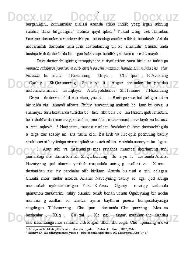 borganligini,   kechinmalar   silsilasi   asosida   erkka   intilib   yozg irgan   ruhning
suratini   chiza   bilganligini   alohida   qayd   qiladi.	
 5
  Yoxud   Ulug bek   Hamdam	
Faxriyor dostonlarini modernistik yo nalishdagi asarlar sifatida baholaydi. Aslida	

modernistik   dostonlar   ham   lirik   dostonlarning   bir   ko rinishidir.   Chunki   unda	

boshqa lirik dostonlarda bo lgan kabi voqeabandlik yetakchi o rin tutmaydi.	
 
Davr   dostonchiligining   taraqqiyot   xususiyatlaridan   yana   biri   ular   tarkibiga
mumtoz adabiyot janrlarini olib kirish va shu mazmun hamda shu ruhda she rlar	

bitishda   ko rinadi.   T.Nizomning   Girya ,   Cho lpon ,   K.Avazning	
     
Ogahiy ,   Sh.Qurbonning   So z   yo li   singari   dostonlari   bu   jihatdan	
     
mulohazalarimizni   tasdiqlaydi.   Adabiyotshunos   Sh.Hasanov   T.Nizomning
Girya   dostonini   tahlil   etar   ekan,   yozadi:   ...   Boshiga   musibat   tushgan   odam
  
bir   xilda   yig lamaydi   albatta.   Ruhiy   jarayonning   mahsuli   bo lgan   bu   qayg u	
  
shamoyili turli holatlarda turlicha bo ladi. Shu bois To lan Nizom qalb iztirobini	
 
turli shakllarda (masnaviy, musallas, murabba, muxammas) tasvirlaydi va bu usul
o zini   oqlaydi .	
  6
  Haqiqatan,   mazkur   usuldan   foydalanish   davr   dostonchiligida
o ziga   xos   adabiy   an ana   tusini   oldi.   Bu   lirik   va   liro-epik   poemning   badiiy
 
strukturasini boyitishga xizmat qiladi va u uch xil ko rinishda namoyon bo lgan:	
 
1.   Asar   ruhi   va   mazmuniga   mos   ravishda   mumtoz   shoirlarning   turli
janrlardagi she rlarini kiritish. Sh.Qurbonning  So z yo li  dostonida Alisher	
    
Navoiyning   ijod   olamini   yoritish   maqsadida   uning   g azallari   va   Xamsa	
  
dostonidan   she riy   parchalar   olib   kirilgan.   Asarda   bu   usul   o zini   oqlagan.	
 
Chunki   shoir   shular   asosida   Alisher   Navoiyning   badiiy   so zga,   ijod   ahliga	

munosabati   oydinlashtirilgan.   Yoki   K.Avaz   Ogahiy   musiqiy   dostonida	
 
qahramon   xarakterini,   ruhiy   olamini   ochib   berish   uchun   Ogahiyning   bir   necha
mumtoz   g azallari   va   ulardan   ayrim   baytlarni   poema   kompozitsiyasiga	

singdirgan.   T.Nizomning   Cho lpon   dostonida   Cho lponning   Men   va	
    
boshqalar ,   Xalq ,   Go zal ,   Ko ngil   singari   mashhur   she rlaridan	
         
asar mazmuniga mos satrlarni olib kirgan. Shoir shu orqali Cho lponning erk va	

5
 Rahimjonov N. Mustaqillik davri o zbek she riyati.   Toshkent.  Fan , 2007, 26-b. 	
    
6
 Hasanov Sh. XX asrning ikkinchi yarmi o zbek dostonlari poetikasi. DD.Samarqand, 2004, 97-b/	
 12 