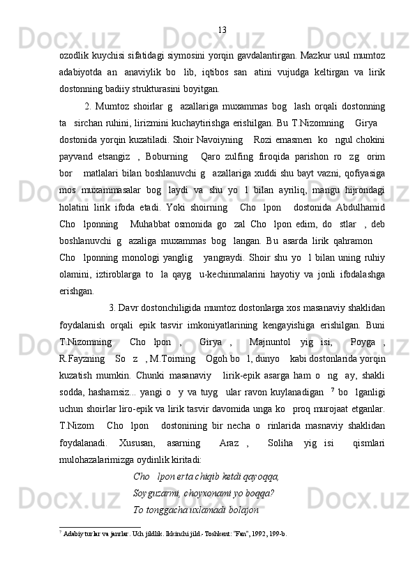 ozodlik kuychisi sifatidagi siymosini yorqin gavdalantirgan. Mazkur usul mumtoz
adabiyotda   an anaviylik   bo lib,   iqtibos   san atini   vujudga   keltirgan   va   lirik  
dostonning badiiy strukturasini boyitgan.
2.   Mumtoz   shoirlar   g azallariga   muxammas   bog lash   orqali   dostonning	
 
ta sirchan ruhini, lirizmini kuchaytirishga erishilgan. Bu T.Nizomning  Girya	
  
dostonida yorqin kuzatiladi. Shoir Navoiyning  Rozi emasmen   ko ngul chokini	
 
payvand   etsangiz ,   Boburning   Qaro   zulfing   firoqida   parishon   ro zg orim	
   
bor  matlalari  bilan  boshlanuvchi   g azallariga  xuddi   shu  bayt  vazni,   qofiyasiga	
 
mos   muxammasalar   bog laydi   va   shu   yo l   bilan   ayriliq,   mangu   hijrondagi	
 
holatini   lirik   ifoda   etadi.   Yoki   shoirning   Cho lpon   dostonida   Abdulhamid	
  
Cho lponning   Muhabbat   osmonida   go zal   Cho lpon   edim,   do stlar ,   deb	
     
boshlanuvchi   g azaliga   muxammas   bog langan.   Bu   asarda   lirik   qahramon  	
  
Cho lponning   monologi   yanglig   yangraydi.   Shoir   shu   yo l   bilan   uning   ruhiy	
  
olamini,   iztiroblarga   to la   qayg u-kechinmalarini   hayotiy   va   jonli   ifodalashga	
 
erishgan.
3. Davr dostonchiligida mumtoz dostonlarga xos masanaviy shaklidan
foydalanish   orqali   epik   tasvir   imkoniyatlarining   kengayishiga   erishilgan.   Buni
T.Nizomning   Cho lpon ,   Girya ,   Majnuntol   yig isi,   Poyga ,	
        
R.Fayzning  So z , M.Toirning  Ogoh bo l, dunyo  kabi dostonlarida yorqin	
     
kuzatish   mumkin.   Chunki   masanaviy   lirik-epik   asarga   ham   o ng ay,   shakli	
  
sodda,   hashamsiz...   yangi   o y   va   tuyg ular   ravon   kuylanadigan	
   7
  bo lganligi	
uchun shoirlar liro-epik va lirik tasvir davomida unga ko proq murojaat etganlar.	

T.Nizom   Cho lpon   dostonining   bir   necha   o rinlarida   masnaviy   shaklidan	
   
foydalanadi.   Xususan,   asarning   Araz ,   Soliha   yig isi   qismlari	
    
mulohazalarimizga oydinlik kiritadi:
Cho lpon erta chiqib ketdi qayoqqa,	

Soyguzarmi, choyxonami yo boqqa?
To tonggacha uxlamadi bolajon
7
 Adabiy turlar va janrlar. Uch jildlik. Ikkinchi jild.-Toshkent:  Fan , 1992, 199-b.	
  13 