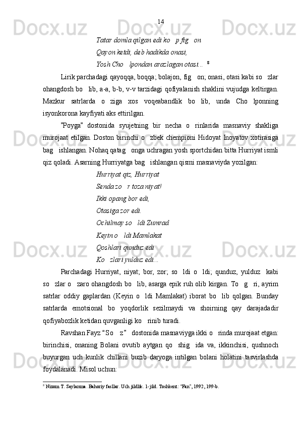 Tatar domla qilgan edi ko p fig on 
Qayon ketdi, deb hadikda onasi,
Yosh Cho lpondan arazlagan otasi...	
    8
Lirik parchadagi qayoqqa, boqqa; bolajon, fig on; onasi, otasi kabi so zlar	
 
ohangdosh bo lib, a-a, b-b, v-v tarzidagi qofiyalanish shaklini vujudga keltirgan.	

Mazkur   satrlarda   o ziga   xos   voqeabandlik   bo lib,   unda   Cho lponning	
  
isyonkorona kayfiyati aks ettirilgan.
Poyga   dostonida   syujetning   bir   necha   o rinlarida   masnaviy   shakliga	
 	
murojaat  etilgan. Doston birinchi  o zbek chempioni Hidoyat  Inoyatov xotirasiga	

bag ishlangan. Nohaq qatag onga uchragan yosh sportchidan bitta Hurriyat ismli	
 
qiz qoladi. Asarning Hurriyatga bag ishlangan qismi masnaviyda yozilgan:	

Hurriyat qiz, Hurriyat
Senda zo r toza niyat!	

Ikki opang bor edi,
Otasiga zor edi.
Ochilmay so ldi Zumrad	

Keyin o ldi Mamlakat 	

Qoshlari qunduz edi
Ko zlari yulduz edi...	

Parchadagi   Hurriyat,   niyat;   bor,   zor;   so ldi   o ldi;   qunduz,   yulduz     kabi	
 
so zlar o zaro ohangdosh bo lib, asarga epik ruh olib kirgan. To g ri, ayrim	
    
satrlar   oddiy   gaplardan   (Keyin   o ldi   Mamlakat)   iborat   bo lib   qolgan.   Bunday	
 
satrlarda   emotsional   bo yoqdorlik   sezilmaydi   va   shoirning   qay   darajadadir	

qofiyabozlik ketidan quvganligi ko rinib turadi.	

Ravshan Fayz  S o z  dostonida masnaviyga ikki o rinda murojaat etgan:	
 	 
birinchisi,   onaning   Bolani   ovutib   aytgan   qo shig ida   va,   ikkinchisi,   qushnoch	
 
buyurgan   uch   kunlik   chillani   buzib   daryoga   intilgan   bolani   holatini   tasvirlashda
foydalanadi. Misol uchun:
8
 Nizom T. Saylanma. Bahoriy fasllar. Uch jildlik. 1-jild. Toshkent:  Fan , 1992, 199-b.	
  14 