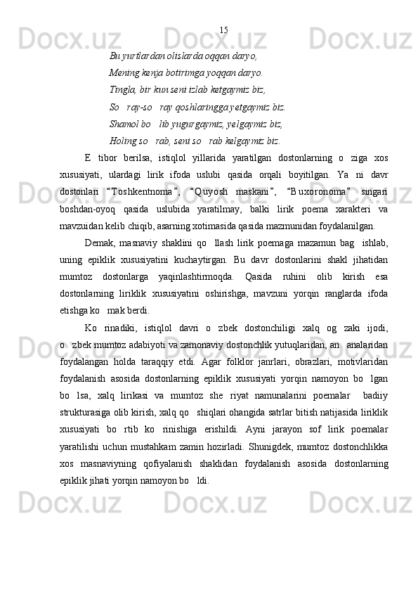 Bu yurtlardan olislarda oqqan daryo,
Mening kenja botirimga yoqqan daryo.
Tingla, bir kun seni izlab ketgaymiz biz,
So ray-so ray qoshlaringga yetgaymiz biz. 
Shamol bo lib yugurgaymiz, yelgaymiz biz,	

Holing so rab, seni so rab kelgaymiz biz.
 
E tibor   berilsa,   istiqlol   yillarida   yaratilgan   dostonlarning   o ziga   xos	
 
xususiyati,   ulardagi   lirik   ifoda   uslubi   qasida   orqali   boyitilgan.   Ya ni   davr	

dostonlari   T o s hkentnoma ,   Q u y osh   maskani ,   B u xoronoma   singari	
     
boshdan-oyoq   qasida   uslubida   yaratilmay,   balki   lirik   poema   xarakteri   va
mavzuidan kelib chiqib, asarning xotimasida qasida mazmunidan foydalanilgan.
Demak,   masnaviy   shaklini   qo llash   lirik   poemaga   mazamun   bag ishlab,	
 
uning   epiklik   xususiyatini   kuchaytirgan.   Bu   davr   dostonlarini   shakl   jihatidan
mumtoz   dostonlarga   yaqinlashtirmoqda.   Qasida   ruhini   olib   kirish   esa
dostonlarning   liriklik   xususiyatini   oshirishga,   mavzuni   yorqin   ranglarda   ifoda
etishga ko mak berdi. 	

Ko rinadiki,   istiqlol   davri   o zbek   dostonchiligi   xalq   og zaki   ijodi,
  
o zbek mumtoz adabiyoti va zamonaviy dostonchlik yutuqlaridan, an analaridan	
 
foydalangan   holda   taraqqiy   etdi.   Agar   folklor   janrlari,   obrazlari,   motivlaridan
foydalanish   asosida   dostonlarning   epiklik   xususiyati   yorqin   namoyon   bo lgan	

bo lsa,   xalq   lirikasi   va   mumtoz   she riyat   namunalarini   poemalar     badiiy	
 
strukturasiga olib kirish, xalq qo shiqlari ohangida satrlar bitish natijasida liriklik	

xususiyati   bo rtib   ko rinishiga   erishildi.   Ayni   jarayon   sof   lirik   poemalar	
 
yaratilishi   uchun   mustahkam   zamin   hozirladi.   Shunigdek,   mumtoz   dostonchlikka
xos   masnaviyning   qofiyalanish   shaklidan   foydalanish   asosida   dostonlarning
epiklik jihati yorqin namoyon bo ldi.	
 15 