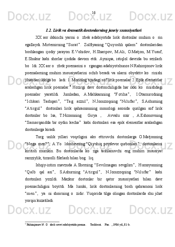 I.2. Lirik va dramatik dostonlarning janriy xususiyatlari
XX   asr   ikkinchi   yarmi   o zbek   adabiyotida   lirik   dostonlar   muhim   o rin 
egallaydi.   Mirtemirning   S u r at .   Zulfiyaning   Q u y oshli   qalam   dostonlaridan	
   
boshlangan   ijodiy   jarayon   E.Vohidov,   H.Sharipov,   M.Ali ,   O.Matjon,   M.Yusuf,
E.Shukur   kabi   shorlar   ijodida   davom   etdi.   Ayniqsa,   istiqlol   davrida   bu   sezilarli
bo ldi. XX asr o zbek poemasini o rgangan adabiyotshunos N.Rahimjonov lirik	
  
poemalarning   muhim   xususiyatlarini   ochib   beradi   va   ularni   obyektiv   ko rinishi	

jihatidan ikkiga bo ladi: 1. Monolog tipidagi sof lirik poemalar 2. Epik elementlar	

aralashgan   lirik   poemalar. 9
  Hozirgi   davr   dostonchiligida   har   ikki   ko rinishdagi	

poemalar   yaratildi.   Jumladan,   A.Mahkamning   F o t iha ,   I.Otamurodning	
 
I c hkari Tashqari ,   T a g azzul ,   N.Jonuzoqning   N i l ufar ,   S.Ashurning	
     	 
A t i rgul   dostonlari   lirik   qahramonning   monologi   asosida   qurilgan   sof   lirik	
 
dostonlar   bo lsa,   T.Nizomning   Girya ,   Avvalu   oxir ,   A.Eshonovning	
    
S a m arqandda   bir   oydin   kecha   kabi   dostonlari   esa   epik   elementlar   aralashgan	
 
dostonlarga kiradi.
Turg unlik   yillari   voqeligini   aks   ettiruvchi   dostonlarga   O.Matjonning	

N e g a  men? ,  A.Yo ldoshevning  Q i y shiq  poydevor qurbonlari ,  dostonlarini	
   	
kiritish   mumkin.   Bu   dostonlarda   ko zga   tashlanuvchi   eng   muhim   xususiyat	

ramziylik, timsolli fikrlash bilan bog liq.	

Ishqiy-intim   mavzuda   A.Sherning   S e vilmagan   sevgilim ,   Humoyunning	
 
Q a l b   qal asi ,   S.Ashurning   A t i rgul ,   N.Jonuzoqning   N i l ufar   kabi	
     	
dostonlari   yozildi.   Mazkur   dostonlar   bir   qator   xususiyatlari   bilan   davr
poemachiligini   boyitdi.   Ma lumki,   lirik   dostonlarning   bosh   qahramoni   lirik	

m e n ,   ya ni   shoirning   o zidir.   Yuqorida   tilga   olingan   dostonlarda   shu   jihat	
 	 
yorqin kuzatiladi.
9
 Rahimjonov N. O zbek sovet adabiyotida poema.   Toshkent.  Fan , 1986 yil, 81-b.
    16 