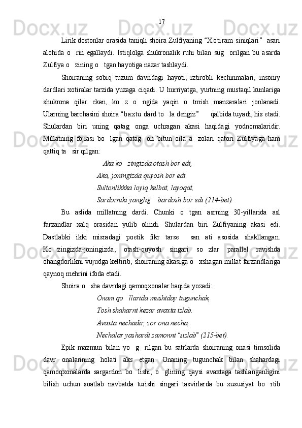 Lirik dostonlar orasida taniqli shoira Zulfiyaning  X o t iram  siniqlari  asari 
alohida   o rin   egallaydi.   Istiqlolga   shukronalik   ruhi   bilan   sug orilgan   bu   asarda	
 
Zulfiya o zining o tgan hayotiga nazar tashlaydi. 
 
Shoiraning   sobiq   tuzum   davridagi   hayoti,   iztirobli   kechinmalari,   insoniy
dardlari xotiralar tarzida yuzaga ciqadi. U hurriyatga, yurtning mustaqil kunlariga
shukrona   qilar   ekan,   ko z   o ngida   yaqin   o tmish   manzaralari   jonlanadi.	
  
Ularning barchasini shoira  b a xtu  dard to la dengiz    qalbida tuyadi, his etadi.
 	 
Shulardan   biri   uning   qatag onga   uchragan   akasi   haqidagi   yodnomalaridir.	

Millatning   fojiasi   bo lgan   qatag on   bitun   oila   a zolari   qatori   Zulfiyaga   ham	
  
qattiq ta sir qilgan:	

Aka ko zingizda otash bor edi,	
 
Aka, joningizda quyosh bor edi.
Sultonlikkka loyiq kelbat, layoqat,
Sardorniki yanglig  bardosh bor edi (214-bet).	

Bu   aslida   millatning   dardi.   Chunki   o tgan   asrning   30-yillarida   asl	

farzandlar   xalq   orasidan   yulib   olindi.   Shulardan   biri   Zulfiyaning   akasi   edi.
Dastlabki   ikki   misradagi   poetik   fikr   tarse   san ati   asosida   shakllangan.
 
Ko zingizda-joningizda,   otash-quyosh   singari   so zlar   parallel   ravishda	
 
ohangdorlikni vujudga keltirib, shoiraning akasiga o xshagan millat farzandlariga	

qaynoq mehrini ifoda etadi. 
Shoira o sha davrdagi qamoqxonalar haqida yozadi:	

Onam qo llarida mushtday tugunchak,	

Tosh shaharni kezar avaxta izlab.
Avaxta nechadir, zor ona necha,
Nechalar yashardi zamonni  sizlab  (215-bet).	
 
Epik   mazmun   bilan   yo g rilgan   bu   satrlarda   shoiraning   onasi   timsolida	
 
davr   onalarining   holati   aks   etgan.   Onaning   tugunchak   bilan   shahardagi
qamoqxonalarda   sargardon   bo lishi,   o glining   qaysi   avaxtaga   tashlanganligini
 
bilish   uchun   soatlab   navbatda   turishi   singari   tasvirlarda   bu   xususiyat   bo rtib	
 17 