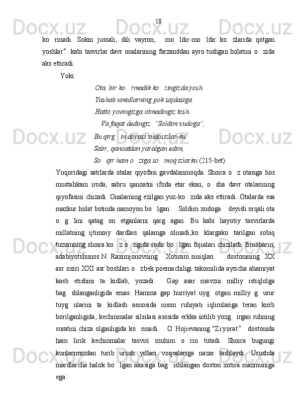 ko rinadi.   Sokin   jussali,   dili   vayron,   mo ldir-mo ldir   ko zlarida   qotgan    
yoshlar  kabi tasvirlar davr onalarining farzanddan ayro tushgan holatini o zida	
	
aks ettiradi.
Yoki:
Ota, bir ko rmadik ko zingizda yosh.	
 
Yashab umidlarning pok sajdasiga
Hatto yovingizga otmadingiz tosh.
                           V a  faqat dedingiz:  “ Soldim xudoga ” , 
                      Bu qirg in doyasi xudosizlar-ku.	

                       Sabr, qanoatdan yaralgan edim,
                      So qir ham o ziga so moq izlarku	
    (215-bet)
Yuqoridagi  satrlarda otalar  qiyofasi  gavdalanmoqda.  Shoira o z otasiga  hos	

mustahkam   iroda,   sabru   qanoatni   ifoda   etar   ekan,   o sha   davr   otalarining	

qiyofasini chizadi. Onalarning ezilgan yuz-ko zida aks ettiradi. Otalarda esa	

mazkur holat botinda namoyon bo lgan.  Soldim xudoga  deyish orqali ota	
  
o g lini   qatag on   etganlarni   qarg agan.   Bu   kabi   hayotiy   tasvirlarda	
   
millatning   ijtimoiy   dardlari   qalamga   olinadi,ko klargako tarilgan   sobiq	
 
tuzumning shoira ko z o ngida sodir bo lgan fojialari chiziladi. Binobarin,	
  
adabiyotshunos  N.  Raximjonovning  Xotiram   siniqlari      dostonining     XX	
 
asr oxiri XXI asr boshlari o zbek poemachiligi takomilida ayricha ahamiyat	

kasb   etishini   ta kidlab,   yozadi:   Gap   asar   mavzui   milliy   istiqlolga	
 
bag shlanganligida   emas.   Hamma   gap   hurriyat   uyg otgan   milliy   g urur	
  
tuyg ularini   ta kidlash   asnosida   inson   ruhiyati   iqlimlariga   teran   kirib
 
borilganligida, kechinmalar silsilasi asosida erkka intilib yozg irgan ruhning	

suratini chiza olganligida ko rinadi . 	
  O. Hojievaning  Z i yorat  	   dostonida
ham   lirik   kechinmalar   tasviri   muhim   o rin   tutadi.   Shoira   bugungi	

kunlarimizdan   turib   urush   yillari   voqealariga   nazar   tashlaydi.   Urushda
mardlarcha  halok  bo lgan  akasiga   bag ishlangan  doston  xotira  mazmuniga	
 
ega: 18 