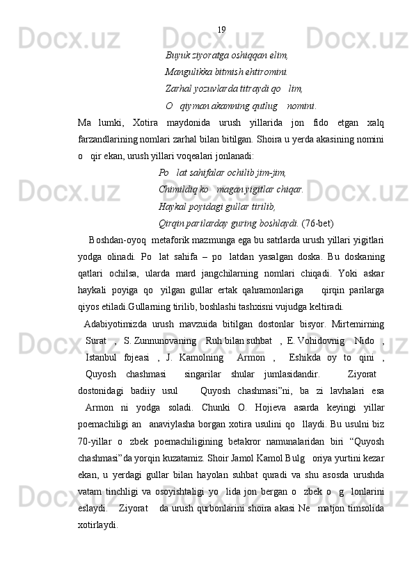                                      Buyuk ziyoratga oshiqqan elim,
                                    Mangulikka bitmish ehtiromini.
                                    Zarhal yozuvlarda titraydi qo lim,
                                    O qiyman akamning qutlug  nomini	
  .
Ma lumki,   Xotira   maydonida   urush   yillarida   jon   fido   etgan   xalq	

farzandlarining nomlari zarhal bilan bitilgan. Shoira u yerda akasining nomini
o qir ekan, urush yillari voqealari jonlanadi:	

                                  Po lat sahifalar ochilib jim-jim,	

                                 Chimildiq ko magan yigitlar chiqar.	

                                 Haykal poyidagi gullar tirilib, 
                                 Qirqin parilarday guring boshlaydi.  (76-bet)   
     Boshdan-oyoq  metaforik mazmunga ega bu satrlarda urush yillari yigitlari
yodga   olinadi.   Po lat   sahifa   –   po latdan   yasalgan   doska.   Bu   doskaning	
 
qatlari   ochilsa,   ularda   mard   jangchilarning   nomlari   chiqadi.   Yoki   askar
haykali   poyiga   qo yilgan   gullar   ertak   qahramonlariga     qirqin   parilarga
 
qiyos etiladi.Gullarning tirilib, boshlashi tashxisni vujudga keltiradi.
Adabiyotimizda   urush   mavzuida   bitilgan   dostonlar   bisyor.   Mirtemirning
Surat ,   S. Zunnunovaning  Ruh bilan suhbat ,  E. Vohidovnig  Nido ,	
     
Istanbul   fojeasi ,   J.   Kamolning   Armon ,   Eshikda   oy   to qini ,
      
Quyosh   chashmasi   singarilar   shular   jumlasidandir.     Ziyorat
   
dostonidagi   badiiy   usul     Quyosh   chashmasi”ni,   ba zi   lavhalari   esa	
 
Armon ni   yodga   soladi.   Chunki   O.   Hojieva   asarda   keyingi   yillar	
 
poemachiligi  an anaviylasha  borgan xotira usulini  qo llaydi.  Bu usulni  biz	
 
70-yillar   o zbek   poemachiligining   betakror   namunalaridan   biri   “Quyosh	

chashmasi”da yorqin kuzatamiz. Shoir Jamol Kamol Bulg oriya yurtini kezar	

ekan,   u   yerdagi   gullar   bilan   hayolan   suhbat   quradi   va   shu   asosda   urushda
vatam   tinchligi   va   osoyishtaligi   yo lida   jon   bergan   o zbek   o g lonlarini	
   
eslaydi.  Ziyorat  da urush qurbonlarini shoira akasi  Ne matjon timsolida	
  
xotirlaydi. 19 