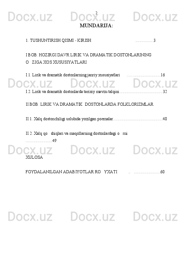 MUNDARIJA:
1. TUSHUNTIRISH QISMI - KIRISH .................3
I BOB.   HOZIRGI DAVR LIRIK VA DRAMATIK DOSTONLARINING 
O ZIGA XOS XUSUSIYATLARI	
    
       
I.1. Lirik va dramatik dostonlarning janriy xususiyatlari ..….................	
 ......... 16
I.2. Lirik va dramatik dostonlarda tarixiy mavzu talqini.........................................32
II BOB. LIRIK VA DRAMATIK  DOSTONLARDA FOLKLORIZMLAR
II.1. Xalq dostonchiligi uslubida yozilgan poemalar...............................................40
II.2.  Xalq qo shiqlari va maqollarning dostonlardagi o rni	
  
.........................49
XULOSA 
FOYDALANILGAN ADABIYOTLAR RO YXATI  .. .........................60 	
   2 