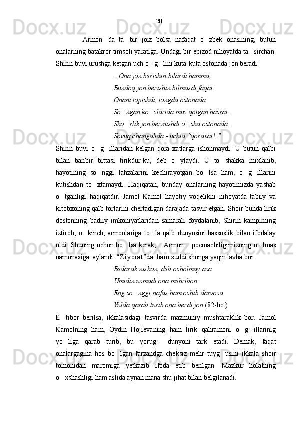           Armon da   ta bir   joiz   bolsa   nafaqat   o zbek   onasining,   butun   
onalarning batakror timsoli yaratiga. Undagi bir epizod nihoyatda ta sirchan.	

Shirin buvi urushga ketgan uch o g lini kuta-kuta ostonada jon beradi:	
 
                                  ...Ona jon berishin bilardi hamma,
                                 Bundoq jon berishin bilmasdi faqat.
                                 Onani topishdi, tongda ostonada,
                                 So ngan ko zlarida muz qotgan hasrat.	
 
                                 Sho rlik jon bermishdi o sha ostonada
  .
                                  Sovuq changalida - uchta “qoraxat!..   	

Shirin   buvi   o g illaridan   kelgan   qora   xatlarga   ishonmaydi.   U   butun   qalbi	
 
bilan   baribir   bittasi   tirikdur-ku,   deb   o ylaydi.   U   to shakka   mixlanib,	
 
hayotining   so nggi   lahzalarini   kechirayotgan   bo lsa   ham,   o g illarini	
   
kutishdan   to xtamaydi.   Haqiqatan,   bunday   onalarning   hayotimizda   yashab

o tganligi   haqiqatdir.   Jamol   Kamol   hayotiy   voqelikni   nihoyatda   tabiiy   va	

kitobxoning qalb torlarini chertadigan darajada tasvir etgan. Shoir bunda lirik
dostonning   badiiy   imkoniyatlaridan   samarali   foydalanib,   Shirin   kampirning
iztirob,   o kinch,   armonlariga   to la   qalb   dunyosini   hassoslik   bilan   ifodalay	
 
oldi. Shuning uchun bo lsa kerak,  Armon  poemachiligimizning o lmas	
   
namunasi ga   aylandi.  Z i yorat d a  ham xuddi shunga yaqin lavha bor: 	
 
                                  Bedarak nishon, deb ocholmay aza
                                 Umidin uzmadi ona mehribon.
                                 Eng so nggi nafas ham ochib darvoza	

                                 Yulda qarab turib ona berdi jon  (82-bet)
E tibor   berilsa,   ikkalasidagi   tasvirda   mazmuniy   mushtaraklik   bor.   Jamol	

Kamolning   ham,   Oydin   Hojievaning   ham   lirik   qahramoni   o g illarinig	
 
yo liga   qarab   turib,   bu   yorug   dunyoni   tark   etadi.   Demak,   faqat	
 
onalargagina   hos   bo lgan   farzandga   cheksiz   mehr   tuyg usini   ikkala   shoir	
 
tomonidan   maromiga   yetkazib   ifoda   etib   berilgan.   Mazkur   holatning
o xshashligi ham aslida aynan mana shu jihat bilan belgilanadi.	
 20 