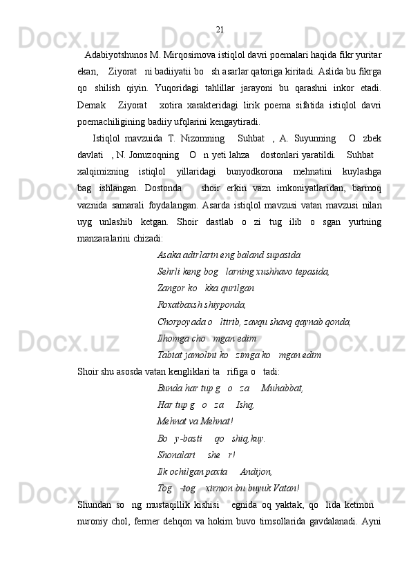    Adabiyotshunos M. Mirqosimova istiqlol davri poemalari haqida fikr yuritar
ekan,  Ziyorat ni badiiyatii bo sh asarlar qatoriga kiritadi. Aslida bu fikrga  
qo shilish   qiyin.   Yuqoridagi   tahlillar   jarayoni   bu   qarashni   inkor   etadi.	

Demak   Ziyorat   xotira   xarakteridagi   lirik   poema   sifatida   istiqlol   davri	
 
poemachiligining badiiy ufqlarini kengaytiradi.
      Istiqlol   mavzuida   T.   Nizomning   Suhbat ,   A.   Suyunning   O zbek	
   
davlati , N. Jonuzoqning  O n yeti lahza  dostonlari yaratildi.  Suhbat	
     
xalqi m izning   istiqlol   yillaridagi   bunyodkorona   mehnatini   kuylashga
bag ishlangan.   Dostonda       shoir   erkin   vazn   imkoniyatlaridan,   barmoq	

vaznida   samarali   foydalangan.   Asarda   istiqlol   mavzusi   vatan   mavzusi   nilan
uyg unlashib   ketgan.   Shoir   dastlab   o zi   tug ilib   o sgan   yurtning
   
manzaralarini chizadi:
                                  Asaka adirlarin eng baland supasida
                                 Sehrli keng bog larning xushhavo tepasida,	

                                 Zangor ko kka qurilgan	

                                 Roxatbaxsh shiyponda,  
                                 Chorpoyada o ltirib, zavqu shavq qaynab qonda,	

                                 Ilhomga cho	
 m gan edim 
                                 Tabiat jamolini ko zimga ko mgan edim 	
 
Shoir shu asosda vatan kengliklari ta rifiga o tadi:	
 
                                  Bunda har tup g o za   Muhabbat,
  
                                 Har tup g o za   Ishq, 	
  
                                 Mehnat va Mehnat!
                                 Bo y-basti   qo shiq,kuy.	
  
                                 Shonalari   she r!	
 
                                 Ilk ochilgan paxta   Andijon, 	

                                 Tog -tog  xirmon bu buyuk Vatan!	
 
Shundan   so ng   mustaqillik   kishisi   egnida   oq   yaktak,   qo lida   ketmon	
   
nuroniy   chol,   fermer   dehqon   va   hokim   buvo   timsollarida   gavdalanadi.   Ayni 21 