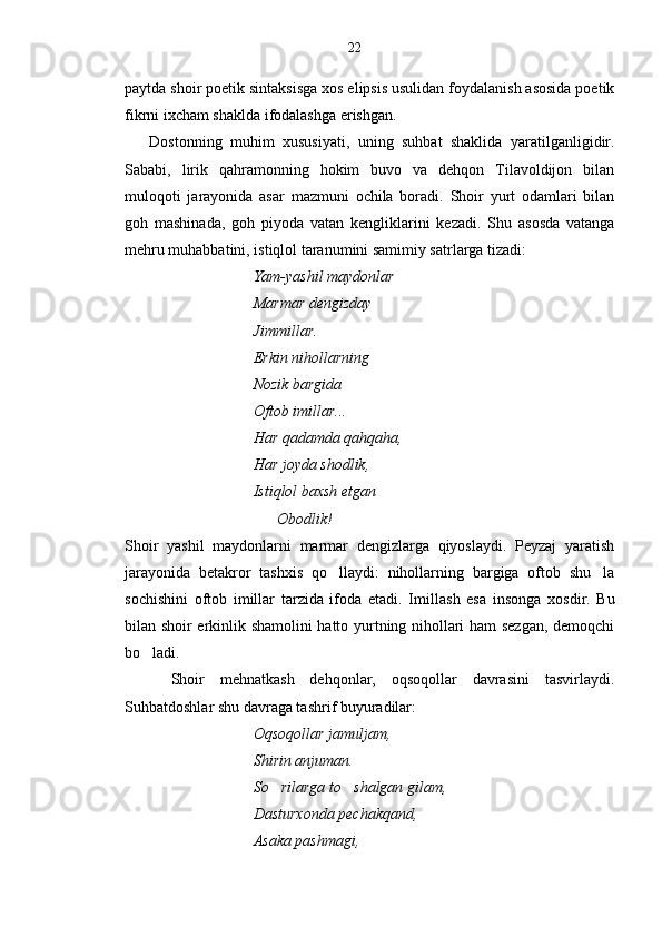 paytda shoir poetik sintaksisga xos elipsis usulidan foydalanish asosida poetik
fikrni ixcham shaklda ifodalashga erishgan.
      Dostonning   muhim   xususiyati,   uning   suhbat   shaklida   yaratilganligidir.
Sababi,   lirik   qahramonning   hokim   buvo   va   dehqon   Tilavoldijon   bilan
muloqoti   jarayonida   asar   mazmuni   ochila   boradi.   Shoir   yurt   odamlari   bilan
goh   mashinada,   goh   piyoda   vatan   kengliklarini   kezadi.   Shu   asosda   vatanga
mehru muhabbatini, istiqlol taranumini samimiy satrlarga tizadi:
                                  Yam-yashil maydonlar 
                                 Marmar dengizday
                                 Jimmillar.
                                 Erkin nihollarning
                                 Nozik bargida
                                 Oftob imillar...
                                 Har qadamda qahqaha,
                                 Har joyda shodlik, 
                                 Istiqlol baxsh etgan
                                       Obodlik! 
Shoir   yashil   maydonlarni   marmar   dengizlarga   qiyoslaydi.   Peyzaj   yaratish
jarayonida   betakror   tashxis   qo llaydi:   nihollarning   bargiga   oftob   shu la 
sochishini   oftob   imillar   tarzida   ifoda   etadi.   Imi l lash   esa   insonga   xosd i r.   Bu
bilan shoir erkinlik shamolini hatto yurtning nihollari ham sezgan, demoqchi
bo ladi.	

      Shoir   mehnatkash   dehqonlar,   oqsoqollar   davrasini   tasvirlaydi.
Suhbatdoshlar shu davraga tashrif buyuradilar:
                                  Oqsoqollar jamuljam,
                                 Shirin anjuman.
                                 So rilarga to shalgan gilam,	
 
                                 Dasturxonda pechakqand,
                                 Asaka pashmagi, 22 