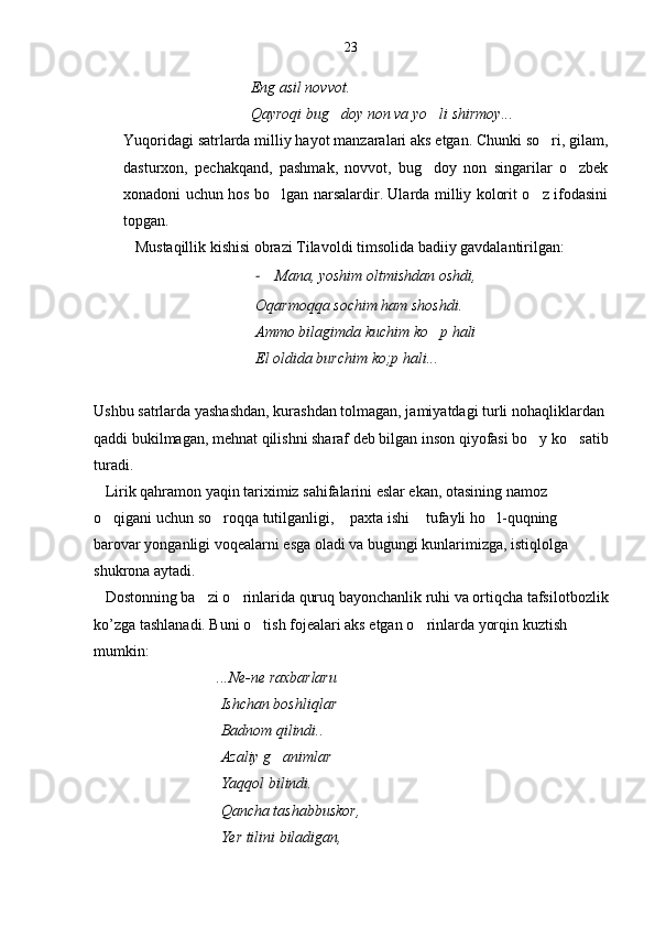                                  Eng asil novvot.
                                 Qayroqi bug doy non va yo li shirmoy... 
Yuqoridagi satrlarda milliy hayot manzaralari aks etgan. Chunki so ri, gilam,	

dasturxon,   pechakqand,   pashmak,   novvot,   bug doy   non   singarilar   o zbek	
 
xonadoni uchun hos bo lgan narsalardir. Ularda milliy kolorit o z ifodasini	
 
topgan. 
   Mustaqillik kishisi obrazi Tilavoldi timsolida badiiy gavdalantirilgan:
- Mana, yoshim oltmishdan oshdi,
Oqarmoqqa sochim ham shoshdi.
Ammo bilagimda kuchim ko p hali 	

El oldida burchim ko;p hali...
Ushbu satrlarda yashashdan, kurashdan tolmagan, jamiyatdagi turli nohaqliklardan 
qaddi bukilmagan, mehnat qilishni sharaf deb bilgan inson qiyofasi bo y ko satib	
 
turadi.
   Lirik qahramon yaqin tariximiz sahifalarini eslar ekan, otasining namoz 
o qigani uchun so roqqa tutilganligi,  paxta ishi  tufayli ho l-quqning 	
    
barovar yonganligi voqealarni esga oladi va bugungi kunlarimizga, istiqlolga 
shukrona aytadi.
   Dostonning ba zi o rinlarida quruq bayonchanlik ruhi va ortiqcha tafsilotbozlik	
 
ko’zga tashlanadi. Buni o tish fojealari aks etgan o	
  r inlarda yorqin kuztish 
mumkin:
                                ...Ne-ne raxbarlaru
                                 Ishchan boshliqlar
                                 Badnom qilindi..
                                 Azaliy g animlar 	

                                 Yaqqol bilindi.
                                 Qancha tashabbuskor,
                                 Yer tilini biladigan, 23 