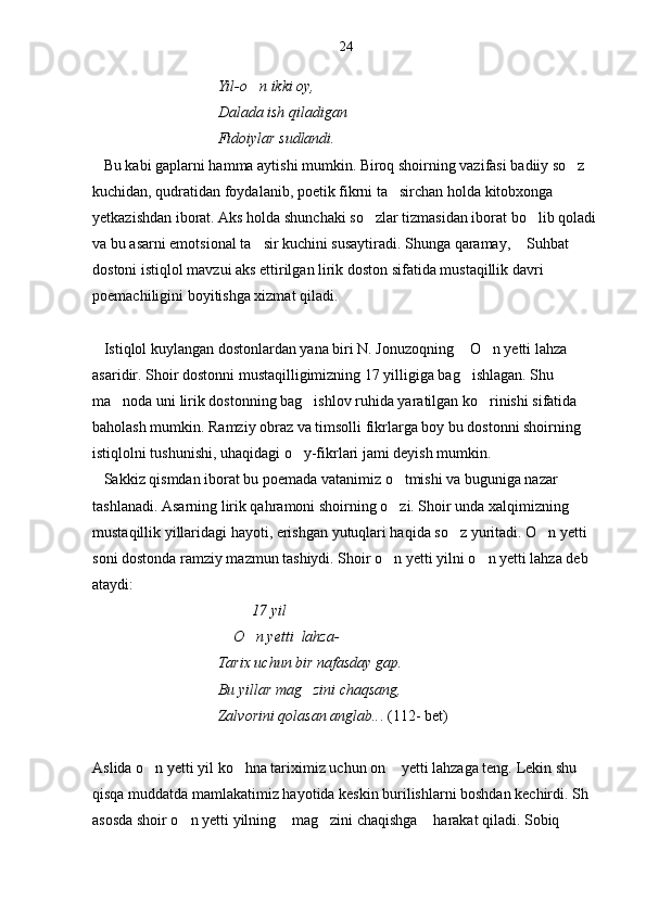                                  Yil-o n ikki oy,
                                  Dalada ish qiladigan 
                                 Fidoiyl a r   sudlandi.
   Bu kabi gaplarni hamma aytishi mumkin. Biroq shoirning vazifasi badiiy so z 	

kuchidan, qudratidan foydalanib, poetik fikrni ta sirchan holda kitobxonga 	

yetkazishdan iborat. Aks holda shunchaki so zlar tizmasidan iborat bo lib qoladi 	
 
va bu asarni emotsional ta sir kuchini susaytiradi. Shunga qaramay,  Suhbat  	
  
dostoni istiqlol mavzui aks ettirilgan lirik doston sifatida mustaqillik davri 
poemachiligini boyitishga xizmat qiladi.
   Istiqlol kuylangan dostonlardan yana biri N. Jonuzoqning  O n yetti lahza  	
  
asaridir. Shoir dostonni mustaqilligimizning 17 yilligiga bag ishlagan. Shu 

ma noda uni lirik dostonning bag ishlov ruhida yaratilgan ko rinishi sifatida 	
  
baholash mumkin. Ramziy obraz va timsolli fikrlarga boy bu dostonni shoirning 
istiqlolni tushunishi, uhaqidagi o y-fikrlari jami deyish mumkin.	

   Sakkiz qismdan iborat bu poemada vatanimiz o tmishi va buguniga nazar 	

tashlanadi. Asarning lirik qahramoni shoirning o zi. Shoir unda xalqimizning 

mustaqillik yillaridagi hayoti, erishgan yutuqlari haqida so z yuritadi. O n yetti 	
 
soni dostonda ramziy mazmun tashiydi. Shoir o n yetti yilni o n yetti lahza deb 	
 
ataydi:
                                          17 yil
                                     O n yetti  lahza-	

                                 Tarix uchun bir nafasday gap.
                                 Bu yillar mag zini chaqsang,	

                                 Zalvorini qolasan anglab.. . (112- bet)
Aslida o n yetti yil ko hna tariximiz uchun on  yetti lahzaga teng. Lekin shu 	
  
qisqa muddatda mamlakatimiz hayotida keskin burilishlarni boshdan kechirdi. Sh 
asosda shoir o n yetti yilning  mag zini chaqishga  harakat qiladi. Sobiq 	
    24 