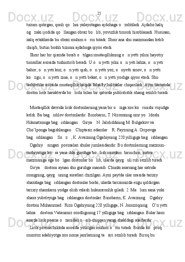 tuzum qutirgan, qonli qo lini yalayotagan ajdohaga o xshtiladi. Ajdaho halq  
og zaki ijodida qo llangan obraz bo lib, yovuzlik timsoli hisoblanadi. Hususan, 	
  
xalq ertaklarida bu obraz muhim o rin tutadi. Shoir ana shu mazmundan kelib 	

chiqib, butun boshli tizimni ajdahoga qiyos etadi.
   Shoir har bir qismda bosib o tilgan mustaqillikning o n yetti yilini hayotiy 	
 
timsollar asosida tushintirib beradi. U o n yetti yilni o n yeti lahza, o n yeti 	
  
bahor, o n yeti kuz, o n yeti qish, o n yetti yoz, o nyetti sinov, o n yetti 	
    
ko zgu, o n yetti zina, o n yetti bekat, o n yetti yoshga qiyos etadi. Shu 	
   
tashbehlar asosida mustaqillik haqida falsafiy hulosalar chiqariladi. Ayni zamonda 
doston lirik harakterda bo lishi bilan bir qatorda publististik ohang sezilib turadi.	

   Mustaqillik davrida lirik dostonlarning yana bir o ziga xos ko rinishi vujudga 	
 
keldi. Ba bag ishlov dostonlardir. Binobarin, T. Nizomning umr yo ldoshi 	
 
Hikmatxonga bag ishlangan  Girya  N. Jaloliddining M. Bulgakov va 	
  
Cho’lponga bagishlangan  Chiptasiz odamlar  R. Fayzning A. Oripovga 	
 
bag ishlangan  So z , K. Avazning Ogahiyning 220 yilligiga bag ishlangan 	
    
Ogahiy  singari  poemalari shular jumlasidandir. Bu dostonlarning mazmun-	
 
mohiyatiga ko ra yana ikki guruhga bo lish mumkin: birinchisi, xotira 	
 
mazmuniga ega bo lgan dostonlar bo lib, ularda qayg uli ruh sezilib turadi. 	
  
Girya  dostoni aynan shu guruhga mansub. Chunki asarning har satrida 	
 
mungning, qayg uning suratlari chizilgan. Ayni paytda ular orasida tarixiy 	

shaxslaga bag ishlangan dostonlar borki, ularda tariximizda ezgu qoldirgan 	

tarixiy shaxslarni yodga olish eslash hukumronlik qiladi. 2. Ma lum sana yoki 	

shaxs yubeleyiga bag ishlangan dostonlar. Binobarin, K. Avazning  Ogahiy  	
  
dostoni Muhammad   Rizo Ogahiyning 220 yilligiga, N. Jonuzoqning  O’n yetti 	

lahza  dostoni Vatanimiz ozodligining 17 yilligiga bag ishlangan. Bular ham 	
 
asarda lirik poema o zanidan o sib chiqqan yangi shakldagi asarlardir.	
 
   Lirik poemachilikda asosida yozilgan muhim o rin tutadi. Bunda ko proq 	
 
mumtoz adabiyotga xos noma janrlarining ta siri sezilib turadi. Biroq bu 	
 25 