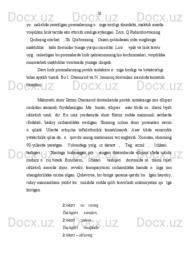 yo nalishda yaratilgan poemalarning o ziga xosligi shundaki, maktub asarda  
voqelikni lirik tarzda aks ettirish usuliga aylangan. Zero, Q.Rahimboevaning 
Qishning oxirlari , Sh. Qurbonning  Onam qoshidasan yoki singlimga 	
  
maktublar  kabi dostonlar bunga yorqin misoldir. Liro   epik va lirik tasvir 	
 
uyg unlashgan bu poemalarda lirik qahramonning his-kechinmalari, voqelikka 	

munosabati maktublar vositasida yuzaga chiqadi.
Davr lirik poemalarining poetik sintaksisi o ziga hosligi va betakrorligi 	

bilan ajralib turadi. Bu I. Otamurod va N. Jonuzoq dostonlari misolida kuzatish 
mumkin.
Mahoratli shoir Ikrom Otamurod dostonlarida poetik sintaksisga xos ellipsis
usulidan   samarali   foydalanilgan.   Ma lumki,   ellipsis   asar   tilida   so zlarni   tejab	
  
ishlatish   usuli dir.   Bu   usul   yordamida   shoir   fikrini   sodda   mazmunli   satrlarda	

ifodalab,   badiiy   ixchamlikka   erishgan.   Shuning   uchun   shoir   poemalari   ravon
o qiladi.   Ularda   ortiqcha   tafsilotbozlik   kuzatilmaydi.   Asar   tilida   ramziylik	

yetakchilik qilsa-da,  o quvchi uning mazmunini tez anglaydi. Xususan, shoirning	

90-yillarda   yaratgan   Yobondagi   yolg iz   daraxt ,   Tag azzul ,   Ichkari  
       
tashqari ,   Xaritaga   tushmagan   joy   singari   dostonlarida   ellipsis   ifoda   uslubi	
  
muhim  o rin tutadi. Binobarin,  Ichkari    tashqari  dostonida  so zlarni   tejab
    
ishlatish   asosida   shoir,   avvalo,   kompazitsion   ixchamlikka   hamda   o ziga   xos	

ohangdorlikka erisha olgan. Qolaversa, bir-biriga qarama-qarshi bo lgan hayotiy,	

ruhiy manzaralarni yaxlit ko rinishda sodda qilib tasvirlash imkoniyatini qo lga	
 
kiritgan.
                                 Ichkari   xo rsiniq,
 
                                 Tashqari   xandon,	

                                 Ichkari   zabun ,	

                                 Tashqari   muqtadir.	

                                 Ichkari – dilsiniq,  26 