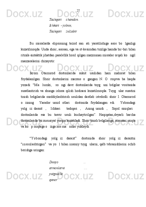                                  Tashqari   chandon. 
                                 Ichkari  - yobun, 
                                 Tashqari   zulzabir
 
Bu   misralarda   elipsisning   tazod   san ati   yaratilishiga   asos   bo lganligi	
 
kuzatilmoqda. Unda shoir, asosan, ega va ot-kesimdan tuzilga hamda bir-biri bilan
ritmik-sintaktik jihatdan paralellik hosil qilgan mazmunan misralar orqali ko ngil	

manzaralarini chizayotir.
Ikrom   Otamurod   dostonlarida   sukut   usulidan   ham   mahorat   bilan
foydalanilgan.   Shoir   dostonlarini   maxsus   o gangan   N.   O roqova   ba   haqda	
 
yozadi:   M a lumki,     so ngi   davr   dostonlarida   tuyg uni   belgilar   vositasida	
	  
suratlantirish   va   shunga   ishora   qilish   hodisasi   kuzatilmoqda.   Tuyg ular   suratini	

tinish   belgilarida   moddiylashtirish   usulidan   dastlab   istedodli   shoir   I.   Otamurod
o zining   Yarador   umid   otlari   dostonida   foydalangan   edi.   Yobondagi	
   
yolg iz   daraxt ,   Ichkari     tashqari ,   Aning   umidi ,   Sopol   siniqlari	
        
dostonlarida   esa   bu   tasvir   usuli   kuchaytirilgan”.   Haqiqatan,deyarli   barcha
dostonlarida bu xususiyat yorqin kuzatiladi. Shoir tinish belgilariga, xususan, nuqta
va ko p nuqtaga o ziga xos ma nolar yuklaydi. 
  
Y o bondagi   yolg iz   daraxt   dostonida   shoir   yolg iz   daraxtni
 	 
i n s onlashtirgan   va  yo l   bilan insoniy  tuyg ularni, qalb  tebranishlarini  ochib	
 	 
berishga uringan:    
                   
                                  Dunyo …

                                 armonlarni ....	

                                  yutguvchi ..

                                    qanor .	

                                  27 