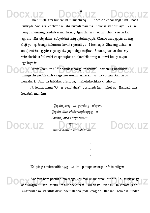 Shoir nuqtalarni bundan ham kuchliroq  poetik fikr bor degan ma noda 
qullaydi. Natijada kitobxon o sha nuqtalardan ma nolar izlay boshlaydi. Ya ni 	
  
dunyo shoirning nazdida armonlarni yutguvchi qirg oqdir. Shoir asarda fikr 	

egasini, fikr obyektini, subyektini aniq aytolmayapti. Chunki aniq gapirishning 
iloji yo q. Bunga hukmron davlat siyosati yo l bermaydi. Shuning uchun  u 	
 
aniqlovchisiz gapirishga egasiz gapirishga majbur.  Shuning uchun she riy 	

misralarida sifatlovchi va qaratqich aniqlovchilarning o rnini ko p nuqta 	
 
egallayotir.
Ikrom Otamurod  Y o bondagi yolg iz daraxt  dostoning boshidan 	
 	
oxirigacha poetik sintaksisga xos usulini samarali qo llay olgan. Aslida bu 	

nuqtalar kitobxonni tafakkur qilishiga, mushohakorlikka chorlaydi.
N. Jonuzoqning  O n  yetti lahza  dostonida ham sukut qo llanganligini 	
 	 
kuzatish mumkin:
                                  Qayda yong in, qayda g alayon,	
  
                                  Qayda ellar chekmoqda qayg u.	

                                   Shukur, bizda hayot tinch	

                                                     Ayon -  
                                   Yurt boshimiz xizmatida bu	

                                    	

                                     .

                                     .

                                     .
 
Xalqdagi shukronalik tuyg usi ko p nuqtalar orqali ifoda etilgan.	
 
Anofora ham poetik sintaksisga xos faol  unsurlardan biridir. So z takroriga	

asoslangan bu san at turi “tasvir obektini ta kidlab ko rsatish ga xizmat qiladi.	
   
Anaforalar   mustaqillik   davri   poemalarida   juda  keng   qo llangan.   Ayniqsa,   undan	
 28 