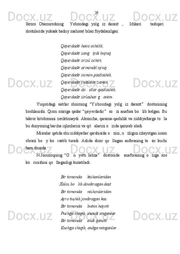 Ikrom   Otamurodning   Yobondagi   yolg iz   daraxt ,   Ichkari     tashqari     
dostnlarida yuksak badiiy mahorat bilan foydalanilgan:
                                  Qayerdadir havo ochilib,
                                 Qayerdadir sang iydi buyuq.	

                                  Qayerdadir orzul ochiri,
                                 Qayerdadir armondil uyuq.
                                 Qayerdadir osmon pastlashib,
                                 Qayerdadir yuksalar zamin.
                                 Qayerdadir do stlar qastlashib,	

                                 Qayerdadir sirlashar g anim	
 .
Yuqoridagi   satrlar   shoirning   Y o bondagi   yolg iz   daraxt   dostonining	
 	
boshlanishi.  Qism  oxiriga qadar   q a yerdadir  so zi  anafora bo lib kelgan.  Bu	
 	 
takror  kitobxonni  zeriktimaydi. Aksincha,  qarama-qashilik va ziddiyatlarga to la	

bu dunyoning barcha iqlimlarini va qit alarini o zida qamrab oladi. 	
 
Misralar qatida shu ziddiyatlar qarshisida o zini, o zligini izlayotgan inson	
 
obrazi   bo y   ko rsatib   turadi.   Aslida   shoir   qo llagan   anforaning   ta sir   kuchi	
   
ham shunda.
N.Jonuzoqning   O n   yet	
	 t i   lahza   dostonida     anaforaning   o ziga   xos		
ko rinishini qo llaganligi kuzatiladi:	
 
                                  Bir tomonda   kishanlaridan 	

                                Xalos bo lib dovdiragan dast.	

                                 Bir tomonda   nishonlaridan 	

                                 Ayro tushib jovdiragan kas.
                                 Bir tomonda   butun hayoti 

                                 Puchga chiqib, shaxdi singanlar.
                                  Bir tomonda   endi qanoti

                                 Kuchga chiqib, axdga minganlar. 29 