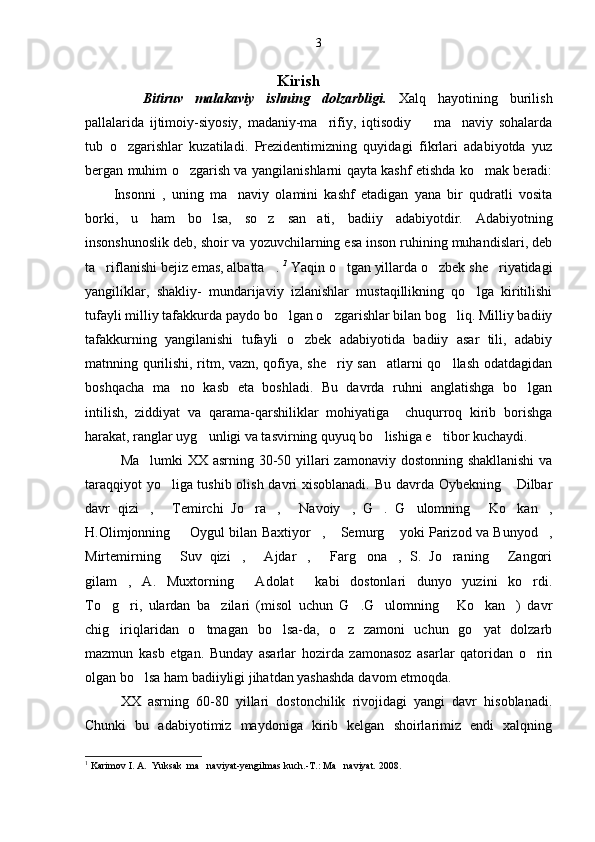                                                                  Kirish
   Bitiruv   malakaviy   ishning   dolzarbligi.   Xalq   hayotining   burilish
pallalarida   ijtimoiy-siyosiy,   madaniy-ma rifiy,   iqtisodiy     ma naviy   sohalarda  
tub   o zgarishlar   kuzatiladi.   Prezidentimizning   quyidagi   fikrlari   adabiyotda   yuz	

bergan muhim o zgarish va yangilanishlarni qayta kashf etishda ko mak beradi:	
 
   Insonni   ,   uning   ma naviy   olamini   kashf   etadigan   yana   bir   qudratli   vosita	

borki,   u   ham   bo lsa,   so z   san ati,   badiiy   adabiyotdir.   Adabiyotning	
  
insonshunoslik deb, shoir va yozuvchilarning esa inson ruhining muhandislari, deb
ta riflanishi bejiz emas, albatta .	
    1
 Yaqin o tgan yillarda o zbek she riyatidagi	  
yangiliklar,   shakliy-   mundarijaviy   izlanishlar   mustaqillikning   qo lga   kiritilishi	

tufayli milliy tafakkurda paydo bo lgan o zgarishlar bilan bog liq. Milliy badiiy	
  
tafakkurning   yangilanishi   tufayli   o zbek   adabiyotida   badiiy   asar   tili,   adabiy	

matnning qurilishi, ritm, vazn, qofiya, she riy san atlarni qo llash odatdagidan	
  
boshqacha   ma no   kasb   eta   boshladi.   Bu   davrda   ruhni   anglatishga   bo lgan	
 
intilish,   ziddiyat   va   qarama-qarshiliklar   mohiyatiga     chuqurroq   kirib   borishga
harakat, ranglar uyg unligi va tasvirning quyuq bo lishiga e tibor kuchaydi.	
  
Ma lumki  XX asrning 30-50 yillari zamonaviy dostonning shakllanishi  va	

taraqqiyot yo liga tushib olish davri xisoblanadi. Bu davrda Oybekning  Dilbar	
 
davr   qizi ,   Temirchi   Jo ra ,   Navoiy ,   G .   G ulomning   Ko kan ,	
          
H.Olimjonning    Oygul bilan Baxtiyor ,  Semurg  yoki Parizod va Bunyod ,	
    
Mirtemirning   Suv   qizi ,   Ajdar ,   Farg ona ,   S.   Jo raning   Zangori	
        
gilam ,   A.   Muxtorning   Adolat   kabi   dostonlari   dunyo   yuzini   ko rdi.	
   
To g ri,   ulardan   ba zilari   (misol   uchun   G .G ulomning   Ko kan )   davr	
       
chig iriqlaridan   o tmagan   bo lsa-da,   o z   zamoni   uchun   go yat   dolzarb
    
mazmun   kasb   etgan.   Bunday   asarlar   hozirda   zamonasoz   asarlar   qatoridan   o rin	

olgan bo lsa ham badiiyligi jihatdan yashashda davom etmoqda.	

XX   asrning   60-80   yillari   dostonchilik   rivojidagi   yangi   davr   hisoblanadi.
Chunki   bu   adabiyotimiz   maydoniga   kirib   kelgan   shoirlarimiz   endi   xalqning
1
  Karimov I. A.  Yuksak  ma naviyat-yengilmas kuch.-T.: Ma naviyat. 2008.	
  3 