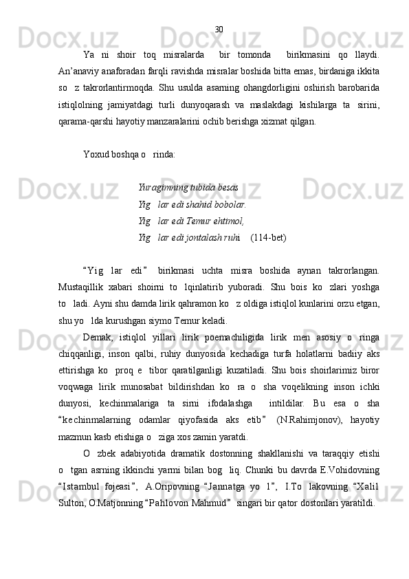 Ya ni   shoir   toq   misralarda   bir   tomonda   birikmasini   qo llaydi.   
An’anaviy anaforadan farqli ravishda misralar boshida bitta emas, birdaniga ikkita
so z   takrorlantirmoqda.   Shu   usulda   asarning   ohangdorligini   oshirish   barobarida	

istiqlolning   jamiyatdagi   turli   dunyoqarash   va   maslakdagi   kishilarga   ta sirini,	

qarama-qarshi hayotiy manzaralarini ochib berishga xizmat qilgan.
Yoxud boshqa o rinda:	

                                  Yuragimning tubida besas
                                 Yig lar edi shahid bobolar.

                                 Yig lar edi Temur ehtimol,

                                 Yig lar edi jontalash ruh
 i  (114-bet)	
Y i g lar   edi   birikmasi   uchta   misra   boshida   aynan   takrorlangan.	
 	
Mustaqillik   xabari   shoirni   to lqinlatirib   yuboradi.   Shu   bois   ko zlari   yoshga	
 
to ladi. Ayni shu damda lirik qahramon ko z oldiga istiqlol kunlarini orzu etgan,	
 
shu yo lda kurushgan siymo Temur keladi. 	

Demak,   istiqlol   yillari   lirik   poemachiligida   lirik   men   asosiy   o ringa	

chiqqanligi,   inson   qalbi,   ruhiy   dunyosida   kechadiga   turfa   holatlarni   badiiy   aks
ettirishga   ko proq   e tibor   qaratilganligi   kuzatiladi.   Shu   bois   shoirlarimiz   biror	
 
voqwaga   lirik   munosabat   bildirishdan   ko ra   o sha   voqelikning   inson   ichki	
 
dunyosi,   kechinmalariga   ta sirni   ifodalashga     intildilar.   Bu   esa   o sha	
 
k e c hinmalarning   odamlar   qiyofasida   aks   etib   (N.Rahimjonov),   hayotiy	
 
mazmun kasb etishiga o ziga xos zamin yaratdi.	

O zbek   adabiyotida   dramati	
 k   dostonning   shakllanishi   va   taraqqiy   etishi
o tgan   asrning   ikkinchi   yarmi   bilan   bog liq.   Chunki   bu   davrda   E.Vohidovning	
 
I s t ambul   fojeasi ,   A.Oripovning   J a n natga   yo l ,   I.To lakovning   X a l il
    	 
Sulton, O.Matjonning  P a hlovon  Mahmud  singari bir qator dostonlari yaratildi. 	
  30 