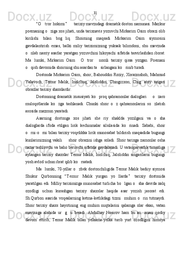 O t ror  hokimi    tarixiy mavzudagi dramatik doston namunasi. Mazkur 	 
poemaning o ziga xos jihati, unda tarixnavis yozuvchi Mirkarim Osim obrazi olib	

kirilishi   bilan   bog liq.   Shoirning   maqsadi   Mirkarim   Osim   siymosini	

gavdalantirish   emas,   balki   miliy   tariximizning   yuksak   bilimdoni,   shu   mavzuda
o nlab nasriy asarlar yaratgan yozuvchini hikoyachi sifatida tasvirlashdan iborat.	

Ma lumki,   Mirkarim   Osim   O tror   nomli   tarixiy   qissa   yozgan.   Poemani	
   
o qish davomida shoirning shu asardan ta sirlangani ko rinib turadi.	
  
Dostonda   Mirkarim   Osim,   shoir,   Bahouddin   Roziy,   Xorazmshoh,   Mahmud
Yalavoch,   Temur   Malik,   Inolchuq,   Jaloliddin,   Chingizxon,   Chig atoy   singari	

obrazlar tarixiy shaxslardir.
Dostonning dramatik xususiyati ko proq qahramonlar dialoglari   o zaro	
  
muloqotlarida   ko zga   tashlanadi.   Chunki   shoir   o z   qahramonlarini   so zlatish	
  
asosida mazmun yaratadi.
Asarning   dostonga   xos   jihati   she riy   shaklda   yozilgani   va   o sha	
 
dialoglarda   ifoda   etilgan   lirik   kechinmalar   silsilasida   ko rinadi.   Sababi,   shoir	

o rni-o rni  bilan tarixiy voqelikka lirik munosabat  bildirish  maqsadida  bugungi	
 
kunlarimizning   vakili     shoir   obrazini   ishga   soladi.   Shoir   tarixga   zamonlar   osha	

nazar tashlovchi va baho beruvchi sifatida gavdalanadi. U vatanparvarlik timsoliga
aylangan   tarixiy   shaxslar   Temur   Malik,   Inolchiq,   Jaloliddin   singarilarni   bugungi
yosh avlod uchun ibrat qilib ko rsatadi.	

Ma lumki,   70-yillar   o zbek   dostonchiligida   Temur   Malik   badiiy   siymosi	
 
Shukur   Qurbonning   T e m ur   Malik   yurgan   yo llarda   tarixiy   dostonida	
 	
yaratilgan edi. Milliy tariximizga munosabat turlicha bo lgan o sha davrda xalq	
 
ozodligi   uchun   kurashgan   tarixiy   shaxslar   haqida   asar   yozish   jasorat   edi.
Sh.Qurbon   asarida   voqealarning   ketma-ketlikdagi   tizmi     muhim   o rin   tutmaydi.	

Shoir   tarixiy   shaxs   hayotining   eng   muhim   nuqtalarini   qalamga   olar   ekan,   vatan
mavzuiga   alohida   ur g u   beradi.   Abdulhay   Nosirov   ham   bu   an anani   ijodiy	
  
davom   ettirib,   Temur   Malik   bilan   yelkama-yelka   turib   yurt   ozodligini   himoya 31 