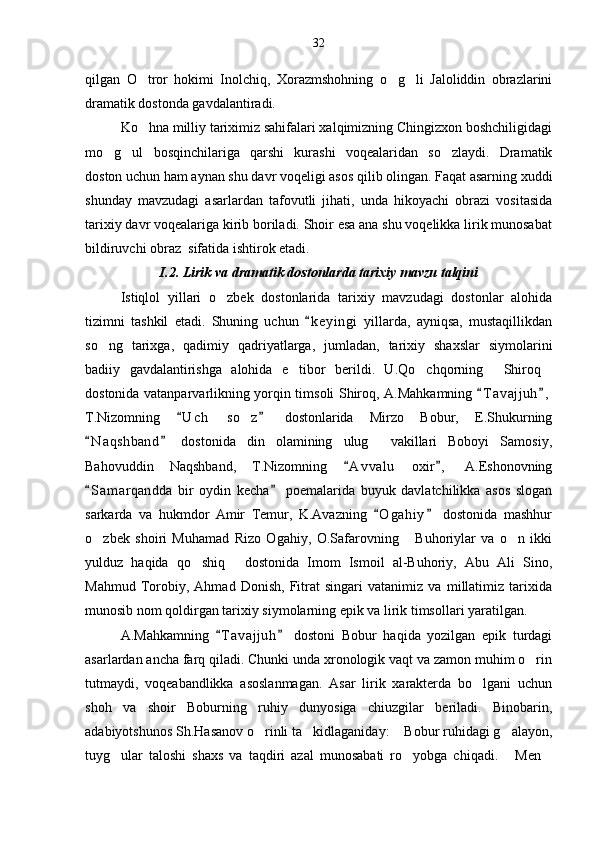 qilgan   O tror   hokimi   Inolchiq,   Xorazmshohning   o g li   Jaloliddin   obrazlarini  
dramatik dostonda gavdalantiradi.
Ko hna milliy tariximiz sahifalari xalqimizning Chingizxon boshchiligidagi

mo g ul   bosqinchilariga   qarshi   kurashi   voqealaridan   so zlaydi.   Dramatik	
  
doston uchun ham aynan shu davr voqeligi asos qilib olingan. Faqat asarning xuddi
shunday   mavzudagi   asarlardan   tafovutli   jihati,   unda   hikoyachi   obrazi   vositasida
tarixiy davr voqealariga kirib boriladi. Shoir esa ana shu voqelikka lirik munosabat
bildiruvchi obraz  sifatida ishtirok etadi.
I.2. Lirik va dramatik dostonlarda tarixiy mavzu talqini
Istiqlol   yillari   o zbek   dostonlarida   tarixiy   mavzudagi   dostonlar   alohida	

tizimni   tashkil   etadi.   Shuning   uchun   k e yingi   yillarda,   ayniqsa,   mustaqillikdan	

so ng   tarixga,   qadimiy   qadriyatlarga,   jumladan,   tarixiy   shaxslar   siymolarini	

badiiy   gavdalantirishga   alohida   e tibor   berildi.   U.Qo chqorning   Shiroq	
   
dostonida vatanparvarlikning yorqin timsoli Shiroq, A.Mahkamning  T a vajjuh ,	
 
T.Nizomning   U c h   so z   dostonlarida   Mirzo   Bobur,   E.Shukurning	
 	
N a q shband   dostonida   din   olamining   ulug   vakillari   Boboyi   Samosiy,	
 	
Bahovuddin   Naqshband,   T.Nizomning   A v valu   oxir ,   A.Eshonovning	
 
S a m arqandda   bir   oydin   kecha   poemalarida   buyuk   davlatchilikka   asos   slogan	
 
sarkarda   va   hukmdor   Amir   Temur,   K.Avazning   O g ahiy   dostonida   mashhur	
 
o zbek   shoiri   Muhamad   Rizo   Ogahiy,   O.Safarovning   Buhoriylar   va   o n   ikki	
  
yulduz   haqida   qo shiq   dostonida   Imom   Ismoil   al-Buhoriy,   Abu   Ali   Sino,	
 
Mahmud   Torobiy,   Ahmad   Donish,   Fitrat   singari   vatanimiz   va   millatimiz   tarixida
munosib nom qoldirgan tarixiy siymolarning epik va lirik timsollari yaratilgan.
A.Mahkamning   T a vajjuh   dostoni   Bobur   haqida   yozilgan   epik   turdagi	
 
asarlardan ancha farq qiladi. Chunki unda xronologik vaqt va zamon muhim o rin	

tutmaydi,   voqeabandlikka   asoslanmagan.   Asar   lirik   xarakterda   bo lgani   uchun	

shoh   va   shoir   Boburning   ruhiy   dunyosiga   chiuzgilar   beriladi.   Binobarin,
adabiyotshunos Sh.Hasanov o rinli ta kidlaganiday:  Bobur ruhidagi g alayon,	
   
tuyg ular   taloshi   shaxs   va   taqdiri   azal   munosabati   ro yobga   chiqadi.   Men	
    32 