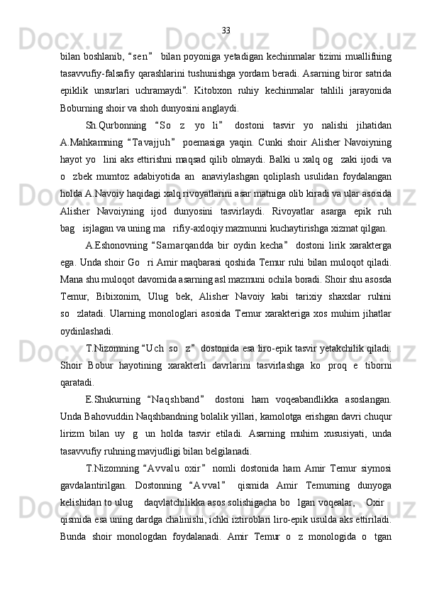 bilan boshlanib,  s e n  bilan poyoniga yetadigan kechinmalar  tizimi muallifning 
tasavvufiy-falsafiy qarashlarini tushunishga yordam beradi. Asarning biror satrida
epiklik   unsurlari   uchramaydi .   Kitobxon   ruhiy   kechinmalar   tahlili   jarayonida	

Boburning shoir va shoh dunyosini anglaydi.
Sh.Qurbonning   S o z   yo li   dostoni   tasvir   yo nalishi   jihatidan	
 	  
A.Mahkamning   T a vajjuh   poemasiga   yaqin.   Cunki   shoir   Alisher   Navoiyning	
 
hayot yo lini aks ettirishni  maqsad qilib olmaydi. Balki u xalq og zaki  ijodi  va	
 
o zbek   mumtoz   adabiyotida   an anaviylashgan   qoliplash   usulidan   foydalangan	
 
holda A.Navoiy haqidagi xalq rivoyatlarini asar matniga olib kiradi va ular asosida
Alisher   Navoiyning   ijod   dunyosini   tasvirlaydi.   Rivoyatlar   asarga   epik   ruh
bag isjlagan va uning ma rifiy-axloqiy mazmunni kuchaytirishga xizmat qilgan.	
 
A.Eshonovning   S a m arqandda   bir   oydin   kecha   dostoni   lirik   xarakterga	
 
ega. Unda shoir Go ri Amir maqbarasi qoshida Temur ruhi bilan muloqot qiladi.	

Mana shu muloqot davomida asarning asl mazmuni ochila boradi. Shoir shu asosda
Temur,   Bibixonim,   Ulug bek,   Alisher   Navoiy   kabi   tarixiy   shaxslar   ruhini	

so zlatadi.   Ularning   monologlari   asosida   Temur   xarakteriga   xos   muhim   jihatlar	

oydinlashadi.
T.Nizomning  U c h  so z  dostonida esa liro-epik tasvir yetakchilik qiladi.	
 	
Shoir   Bobur   hayotining   xarakterli   davrlarini   tasvirlashga   ko proq   e tiborni	
 
qaratadi.
E.Shukurning   N a q shband   dostoni   ham   voqeabandlikka   asoslangan.	
 
Unda Bahovuddin Naqshbandning bolalik yillari, kamolotga erishgan davri chuqur
lirizm   bilan   uy g un   holda   tasvir   etiladi.   Asarning   muhim   xususiyati,   unda	
 
tasavvufiy ruhning mavjudligi bilan belgilanadi.
T.Nizomning   A v v alu   oxir   nomli   dostonida   ham   Amir   Temur   siymosi	
 
gavdalantirilgan.   Dostonning   A v val   qismida   Amir   Temurning   dunyoga	
 
kelishidan to ulug  daqvlatchilikka asos solishigacha bo lgan voqealar,  Oxir	
   
qismida esa uning dardga chalinishi, ichki iztiroblari liro-epik usulda aks ettiriladi.
Bunda   shoir   monologdan   foydalanadi.   Amir   Temur   o z   monologida   o tgan	
  33 
