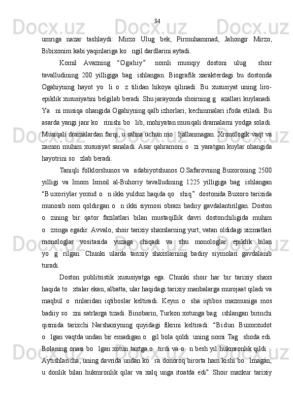 umriga   nazar   tashlaydi:   Mirzo   Ulug bek,   Pirmuhammad,   Jahongir   Mirzo,
Bibixonim kabi yaqinlariga ko ngil dardlarini aytadi.	

Komil   Avazning   O g a hiy   nomli   musiqiy   dostoni   ulug   shoir	
 	
tavalludining   200   yilligiga   bag ishlangan.   Biografik   xarakterdagi   bu   dostonda	

Ogahiyning   hayot   yo li   o z   tilidan   hikoya   qilinadi.   Bu   xususiyat   uning   liro-	
 
epiklik xususiyatini belgilab beradi. Shu jarayonda shoirning g azallari kuylanadi.	

Ya ni musiqa ohangida Ogahiyning qalb izhorlari, kechinmalari ifoda etiladi. Bu	

asarda yangi janr ko rinishi bo lib, mohiyatan musiqali dramalarni yodga soladi.	
 
Musiqali dramalardan farqi, u sahna uchun mo ljallanmagan. Xronologik vaqt va	

zamon muhim xususiyat sanaladi. Asar qahramoni o zi yaratgan kuylar ohangida	

hayotrini so zlab beradi.	

Taniqli   folklorshunos   va     adabiyotshunos   O.Safarovning   Buxoroning   2500
yilligi   va   Imom   Ismoil   al-Buhoriy   tavalludining   1225   yilligiga   bag ishlangan	

B u x oriylar  yoxud o n ikki yulduz haqida qo shiq  dostonida Buxoro tarixida	
 	 
munosib   nom   qoldirgan   o n   ikki   siymosi   obrazi   badiiy  gavdalantirilgan.  Doston	

o zining   bir   qator   fazilatlari   bilan   mustaqillik   davri   dostonchiligida   muhim	

o zringa egadir. Avvalo, shoir tarixiy shaxslarning yurt, vatan oldidagi xizmatlari

monologlar   vositasida   yuzaga   chiqadi   va   shu   monologlar   epiklik   bilan
yo g rilgan.   Chunki   ularda   tarixiy   shaxslarning   badiiy   siymolari   gavdalanib
 
turadi.
Doston   publitsistik   xususiyatga   ega.   Chunki   shoir   har   bir   tarixiy   shaxs
haqida to xtalar ekan, albatta, ular haqidagi tarixiy manbalarga murojaat qiladi va	

maqbul   o rinlaridan   iqtiboslar   keltiradi.   Keyin   o sha   iqtibos   mazmuniga   mos
 
badiiy so zni satrlarga tizadi. Binobarin, Turkon xotunga bag ishlangan birinchi
 
qismida   tarixchi   Narshaxiyning   quyidagi   fikrini   keltiradi:   B i dun   Buxorxudot	

o lgan vaqtda undan bir emadigan o gil bola qoldi: uning nomi Tag shoda edi.	
  
Bolaning onasi bo lgan xotun taxtga o tirdi va o n besh yil hukmronlik qildi	
   
Aytishlaricha, uning davrida undan ko ra donoroq birorta ham kishi bo lmagan;	
 
u   donlik   bilan   hukmronlik   qilar   va   xalq   unga   itoatda   edi .   Shoir   mazkur   tarixiy	
 34 