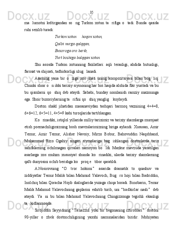 ma lumotni   keltirgandan   so ng   Turkon   xotun   ta rifiga   o tadi.   Bunda   qasida   
ruhi sezilib turadi:
Turkon xotun   hoqon xotun,	

Qalbi nurga qalqqan,
Buxoroga oro berib,
Yurt boshiga balqqan xotun.
Shu   asosda   Turkon   xotunning   fazilatlari:   aqli   teranligi,   ahdida   butunligi,
farosat va shijoati, tadbirkorligi ulug lanadi.	

Asarning   yana   bir   o ziga   xos   jihati   uning   kompozitsiyasi   bilan   bog liq.	
 
Chunki shoir o n ikki tarixiy siymoning har biri haqida alohida fikr yuritadi va bu	

bu   qismlarni   qo shiq   deb   ataydi.   Sababi,   bunday   nomlanish   ramziy   mazmunga

ega. Shoir buxoriylarning ta rifini qo shiq yanglig  kuylaydi.	
  
Doston   shakl   jihatidan   masanaviydan   tashqari   barmoq   vaznining   4+4=8,
6+6=12, 6+5=11, 4+5=9 kabi turoqlarida tartiblangan.
Ko rinadiki, istiqlol yillarida milliy tariximiz va tarixiy shaxslarga murojaat	

etish  poemachiligimizning  bosh   mavzularimizning   biriga  aylandi.  Xususan,   Amir
Temur,   Amir   Temur,   Alisher   Navoiy,   Mirzo   Bobur,   Bahovuddin   Naqshband,
Muhammad   Rizo   Ogahiy   singari   siymolariga   bag ishlangan   dostonlarda   tarix	

sahifalarning   ochilmagan   qirralari   namoyon   bo ldi.   Mazkur   mavzuda   yaratilgan	

asarlarga   xos   muhim   xususiyat   shunda   ko rinadiki,   ularda   tarixiy   shaxslarning	

qalb dunyosini ochib berishga ko proq e tibor qaratildi.	
 
A.Nosirovning   O t ror   hokimi   asarida   dramati	
 	 k   to qnashuv   va	
ziddiyatlar   Temur   Malik   bilan   Mahmud   Yalavoch,   Bug ro   hoji   bilan   Badriddin,	

Inolchiq bilan Qoracha Hojib dialoglarida yuzaga chiqa boradi. Binobarin, Temur
Malik   Mahmud   Yalavochning   gaplarini   eshitib   turib,   uni   b a dkirlar   nasli   deb	
 
ataydi.   Ya ni   bu   bilan   Mahmud   Yalavochning   Chingizxonga   tegishli   ekanligi	

ta kidlanmoqda. 	

Sirojiddin   Sayyidning   T a nazzul   yoki   bir   begonaning   iztiroblari   dostoni	
 
90-yillar   o zbek   dostonchiligining   yaxshi   namunalaridan   biridir.   Mohiyatan	
 35 