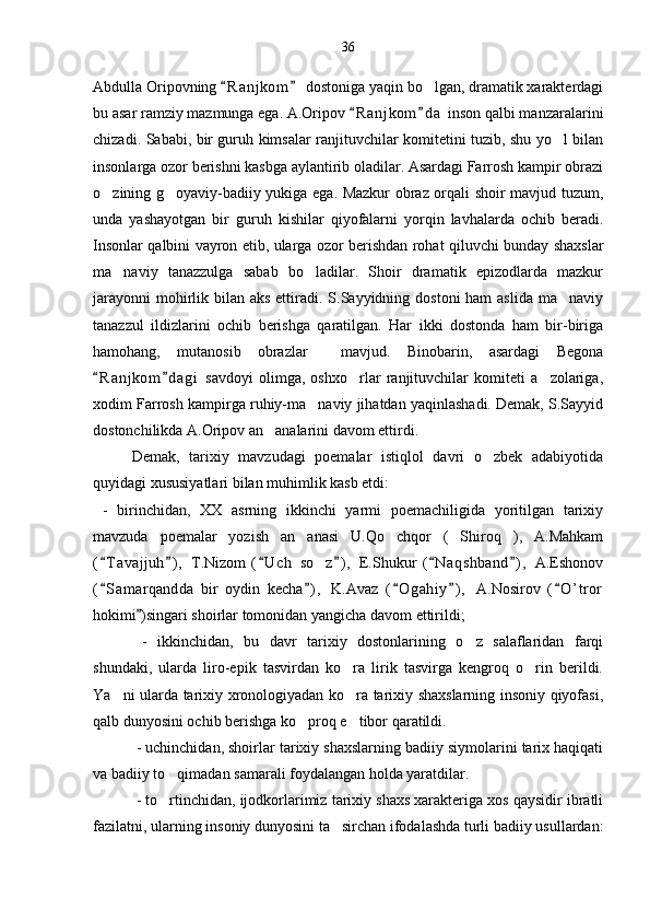 Abdulla Oripovning  R a njkom  dostoniga yaqin bo lgan, dramatik xarakterdagi 	
bu asar ramziy mazmunga ega. A.Oripov  R a njkom d a  inson qalbi manzaralarini	
 
chizadi. Sababi, bir guruh kimsalar ranjituvchilar komitetini tuzib, shu yo l bilan	

insonlarga ozor berishni kasbga aylantirib oladilar. Asardagi Farrosh kampir obrazi
o zining g oyaviy-badiiy yukiga ega. Mazkur obraz orqali shoir mavjud tuzum,	
 
unda   yashayotgan   bir   guruh   kishilar   qiyofalarni   yorqin   lavhalarda   ochib   beradi.
Insonlar qalbini vayron etib, ularga ozor berishdan rohat qiluvchi bunday shaxslar
ma naviy   tanazzulga   sabab   bo ladilar.   Shoir   dramatik   epizodlarda   mazkur	
 
jarayonni  mohirlik bilan aks ettiradi. S.Sayyidning dostoni  ham  aslida  ma naviy	

tanazzul   ildizlarini   ochib   berishga   qaratilgan.   Har   ikki   dostonda   ham   bir-biriga
hamohang,   mutanosib   obrazlar     mavjud.   Binobarin,   asardagi   Begona
R a n jkom d a gi   savdoyi   olimga,   oshxo rlar   ranjituvchilar   komiteti   a zolariga,	
 	 
xodim Farrosh kampirga ruhiy-ma naviy jihatdan yaqinlashadi. Demak, S.Sayyid	

dostonchilikda A.Oripov an analarini davom ettirdi. 	

Demak,   tarixiy   mavzudagi   poemalar   istiqlol   davri   o zbek   adabiyotida	

quyidagi xususiyatlari bilan muhimlik kasb etdi:
  -   birinchidan,   XX   asrning   ikkinchi   yarmi   poemachiligida   yoritilgan   tarixiy
mavzuda   poemalar   yozish   an anasi   U.Qo chqor   ( Shiroq ),   A.Mahkam	
   
( T avajjuh ) ,   T.Nizom   ( U c h   so z ) ,   E.Shukur   ( N aqshband ) ,   A.Eshonov	
     	
( S amarqandda   bir   oydin   kecha ) ,   K.Avaz   ( O gahiy ) ,   A.Nosirov   ( O ’ tror	
    
hokimi )singari shoirlar tomonidan yangicha davom ettirildi;	

  -   ikkinchidan,   bu   davr   tarixiy   dostonlarining   o z   salaflaridan   farqi	

shundaki,   ularda   liro-epik   tasvirdan   ko ra   lirik   tasvirga   kengroq   o rin   berildi.	
 
Ya ni ularda tarixiy xronologiyadan ko ra tarixiy shaxslarning insoniy qiyofasi,	
 
qalb dunyosini ochib berishga ko proq e tibor qaratildi.	
 
 - uchinchidan, shoirlar tarixiy shaxslarning badiiy siymolarini tarix haqiqati
va badiiy to qimadan samarali foydalangan holda yaratdilar.	

 - to rtinchidan, ijodkorlarimiz tarixiy shaxs xarakteriga xos qaysidir ibratli

fazilatni, ularning insoniy dunyosini ta sirchan ifodalashda turli badiiy usullardan:	
 36 