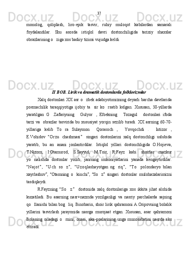 monolog,   qoliplash,   liro-epik   tasvir,   ruhiy   muloqot   kabilardan   samarali
foydalandilar.   Shu   asosda   istiqlol   davri   dostonchiligida   tarixiy   shaxslar
obrazlarining o ziga xos badiiy tizimi vujudga keldi. 
II BOB. Lirik va dramatik dostonlarda folklorizmlar
Xalq dostonlari XX asr o zbek adabiyotimizning deyarli barcha davrlarida	

poemachilik   taraqqiyotiga   ijobiy   ta sir   ko rsatib   kelgan.   Xususan,   30-yillarda	
 
yaratilgan   G .Zafariyning   Gulyor ,   Elbekning   Tozagul   dostonlari   ifoda	
    
tarzi   va     obrazlar   tasvirida   bu  xususiyat   yorqin   sezilib   turadi.  XX   asrning  60-70-
yillariga   kelib   To ra   Sulaymon   Qorasoch ,   Yovqochdi .   Intizor ,	
      
E.Vohidov   O r zu   chashmasi   singari   dostonlarini   xalq   dostonchligi   uslubida	
 
yaratib,   bu   an anani   jonlantirdilar.   Istiqlol   yillari   dostonchligida   O.Hojieva,	

T.Nizom,   I.Otamurod,   S.Sayyid,   M.Toir,   R.Fayz   kabi   shoirlar   mazkur
yo nalishda   dostonlar   yozib,   janrning   imkoniyatlarini   yanada   kengaytirdilar.	

N a j ot ,   U c h   so z ,   U z o qlashayotgan   og riq ,   T o polondaryo   bilan	
      	  
xayrlashuv ,   Otamning   o kinchi ,   So z   singari   dostonlar   mulohazalarimizni	
    	 
tasdiqlaydi.
R.Fayzning   S o z   dostonida   xalq   dostonlariga   xos   ikkita   jihat   alohida	
 	
kuzatiladi.   Bu   asarning   nasr+nazmda   yozilganligi   va   nasriy   parchalarda   sajning
qo llanishi bilan bog liq. Binobarin, shoir lirik qahramoni A.Oripovning bolalik	
 
yillarini   tasvirlash   jarayonida   nasrga   murojaat   etgan.   Xususan,   asar   qahramoni
Bolaning   oiladagi   o rnini,   onasi,   aka-poalarining   unga   munosabatini   nasrda   aks	

ettiradi. 37 