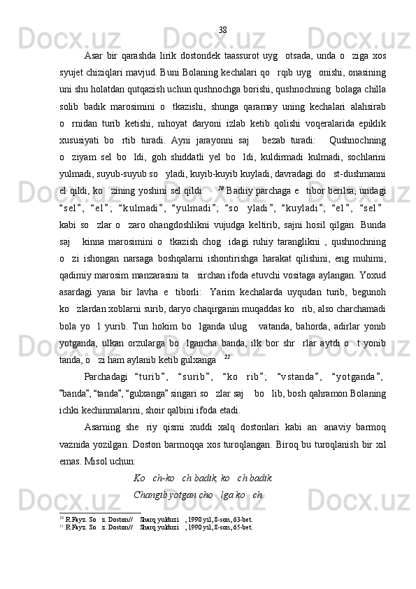 Asar   bir   qarashda   lirik   dostondek   taassurot   uyg otsada,   unda   o ziga   xos 
syujet chiziqlari mavjud. Buni Bolaning kechalari qo rqib uyg onishi, onasining	
 
uni shu holatdan qutqazish uchun qushnochga borishi, qushnochning  bolaga chilla
solib   badik   marosimini   o tkazishi,   shunga   qaramay   uning   kechalari   alahsirab	

o rnidan   turib   ketishi,   nihoyat   daryoni   izlab   ketib   qolishi   voqeralarida   epiklik	

xususiyati   bo rtib   turadi.   Ayni   jarayonni   saj   bezab   turadi:   Qushnochning	
  
o ziyam   sel   bo ldi,   goh   shiddatli   yel   bo ldi,   kuldirmadi   kulmadi,   sochlarini	
  
yulmadi, suyub-suyub so yladi, kuyib-kuyib kuyladi, davradagi do st-dushmanni	
 
el qildi, ko zining yoshini sel qildi	
  10
  Badiiy parchaga e tibor berilsa, undagi	
s e l ,   e l ;   k u l madi ,   y u l madi ;   s o yladi ,   k u yladi ;   e l ,   s e l	
               	
kabi   so zlar   o zaro   ohangdoshlikni   vujudga   keltirib,   sajni   hosil   qilgan.   Bunda	
 
saj   kinna   marosimini   o tkazish   chog idagi   ruhiy   taranglikni   ,   qushnochning	
  
o zi   ishongan   narsaga   boshqalarni   ishontirishga   harakat   qilishini,   eng   muhimi,

qadimiy marosim manzarasini ta sirchan ifoda etuvchi vositaga aylangan. Yoxud	

asardagi   yana   bir   lavha   e tiborli: Yarim   kechalarda   uyqudan   turib,   begunoh	
 
ko zlardan xoblarni surib, daryo chaqirganin muqaddas ko rib, also charchamadi	
 
bola   yo l   yurib.   Tun   hokim   bo lganda   ulug   vatanda,   bahorda,   adirlar   yonib	
  
yotganda,   ulkan   orzularga   bo lgancha   banda,   ilk   bor   shr rlar   aytdi   o t   yonib	
  
tanda, o zi ham aylanib ketib gulxanga	
  11
Parchadagi   t u r ib ,   s u r ib ,   k o rib ;   v s t anda ,   y o t ganda ,	
         	
banda ,  tanda ,  gulxanga  singari so zlar saj  bo lib, bosh qahramon Bolaning	
     	  
ichki kechinmalarini, shoir qalbini ifoda etadi.
Asarning   she riy   qismi   xuddi   xalq   dostonlari   kabi   an anaviy   barmoq	
 
vaznida yozilgan. Doston barmoqqa xos turoqlangan. Biroq bu turoqlanish bir xil
emas. Misol uchun:
Ko ch-ko ch badik, ko ch badik.
  
Changib yotgan cho lga ko ch.	
 
10
 R.Fayz. So z. Doston//  Sharq yulduzi , 1990 yil, 8-son, 63-bet. 	
  
11
 R.Fayz. So z. Doston//  Sharq yulduzi , 1990 yil, 8-son, 65-bet. 
   38 