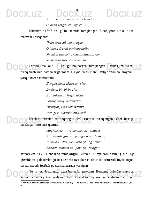 Ko ch-ko ch badik, ko ch badik,  
Chalqib yotgan ko lga ko ch,	
 
Misralari   4+3=7   bo g inli   tarzida   turoqlangan.   Biroq   yana   bir   o rinda	
  
manzara boshqacha:
Unda emas edi inon-ixtiyor
Qilolmasdi endi qaytmoq ilojin.
Shundan shamollarning zabtida zor-zor
Suzib ketaverdi otib qulochin,
Satrlari   esa   6+5=11   bo g inli   tarzda   turoqlangan.   Demak,   xilma-xil	
 
turoqlanish xalq dostonlariga xos xususiyat.  R a vshan  xalq dostonida jarayonni	
 
yorqin kuzatish mumkin:
Kuygan alvon-alvon so zlar,	

Ayrilgan bir-birin izlar.
Ko shkida o tirgan qizlar	
 
Baring birday botamizlar
Turinglar, Chambil ketamiz
Juringlar, Chambil ketamiz. 12
Mazkur   misralar   barmoqning   4+5=9   shaklida   turoqlangan.   Yoki   boshqa
parchaga murojaaat qilamiz:
Yaxshilik ko r, yomonlikni ko rmagin.	
 
Ko p yashagin, ko p yilgacha o lmagin,	
  
Jonim do stim, meni also qo zg ama.	
  
Birodar, alamim ko pdir, so rmagin!	
 
satrlari   esa   4+7=11   shaklida   turoqlangan.   Demak,   R.Fayz   ham   asarning   she riy	

qismida xalq dostonlariga xos turlicha turoqlanish tartibidan samarali foydalangan
va shu asosda jozibali poetik manzaralar yaratgan.
To g ri,   dostonning   oxiri   bir   qadar   mavhum.  	
  Bolaning   butunlay   daryoga
ketganini   qanday   tushunish   mumkin?   Yoxud   ramziy   ma noda   daryo   she riyat	
 
12
 Ravshan. Doston. (Nashrga tayyorlovchi H.Zarifov).   Toshkent:O zR Fanlar akademiyasi nashriyoti, 1954, 35-	
 
b. 39 