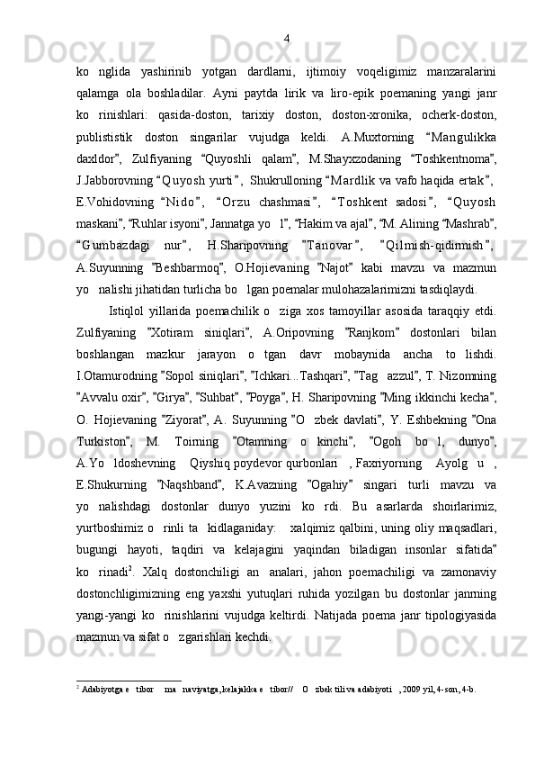 ko nglida   yashirinib   yotgan   dardlarni,   ijtimoiy   voqeligimiz   manzaralarini
qalamga   ola   boshladilar.   Ayni   paytda   lirik   va   liro-epik   poemaning   yangi   janr
ko rinishlari:   qasida-doston,   tarixiy   doston,   doston-xronika,   ocherk-doston,

publististik   doston   singarilar   vujudga   keldi.   A.Muxtorning   M a n gulikka	

daxldor ,   Zulfiyaning   Quyoshli   qalam ,   M.Shayxzodaning   Toshkent	
    n o m a ,	
J.Jabborovning  Q u yosh  yurti ,	
    Shukrulloning  M a r dlik  va vafo haqida ertak ,	 
E.Vohidovning   N i do ,   O r z u   chashmasi ,   T o s hkent   sadosi ,   Q u yosh	
      
maskani ,  Ruhlar isyoni , Jannatga yo l ,  Hakim va ajal ,  M. Alining  Mashrab ,	
        	
G u m bazdagi   nur ,   H.Sharipovning   T a novar ,   Q i l mish- qidirmish ,	
     
A.Suyunning   Beshbarmoq ,   O.Hojievaning   Najot   kabi   mavzu   va   mazmun	
   
yo nalishi jihatidan turlicha bo lgan poemalar mulohazalarimizni tasdiqlaydi.	
 
Istiqlol   yillarida   poemachilik   o ziga   xos   tamoyillar   asosida   taraqqiy   etdi.	

Zulfiyaning   Xotiram   siniqlari ,   A.Oripovning   Ranjkom   dostonlari   bilan	
   
boshlangan   mazkur   jarayon   o tgan   davr   mobaynida   ancha   to lishdi.	
 
I.Otamurodning  Sopol siniqlari ,  Ichkari...Tashqari ,  Tag azzul , T. Nizomning	
     	
Avvalu oxir ,  Girya ,  Suhbat ,  Poyga , H. Sharipovning  Ming ikkinchi kecha ,	
         
O.   Hojievaning   Ziyorat ,   A.   Suyunning   O zbek   davlati ,   Y.   Eshbekning   Ona	
    	
Turkiston ,   M.   Toirning   Otamning   o kinchi ,   Ogoh   bo l,   dunyo ,	
    	 
A.Yo ldoshevning  Qiyshiq poydevor qurbonlari , Faxriyorning  Ayolg u ,	
     
E.Shukurning   Naqshband ,   K.Avazning   Ogahiy   singari   turli   mavzu   va	
   
yo nalishdagi   dostonlar   dunyo   yuzini   ko rdi.   Bu   asarlarda   shoirlarimiz,	
 
yurtboshimiz o rinli  ta kidlaganiday:   xalqimiz qalbini, uning oliy maqsadlari,	
  
bugungi   hayoti,   taqdiri   va   kelajagini   yaqindan   biladigan   insonlar   sifatida	

ko rinadi	
 2
.   Xalq   dostonchiligi   an analari,   jahon   poemachiligi   va   zamonaviy	
dostonchligimizning   eng   yaxshi   yutuqlari   ruhida   yozilgan   bu   dostonlar   janrning
yangi-yangi   ko rinishlarini   vujudga   keltirdi.   Natijada   poema   janr   tipologiyasida	

mazmun va sifat o zgarishlari kechdi.	

2
 Adabiyotga e tibor   ma naviyatga, kelajakka e tibor//  O zbek tili va adabiyoti , 2009 yil, 4-son, 4-b.	
       4 
