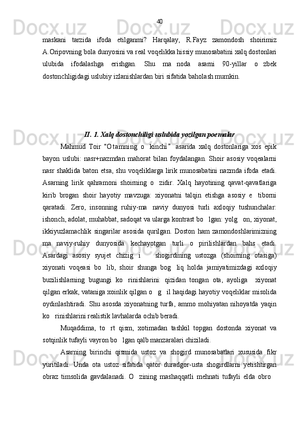 maskani   tarzida   ifoda   etilganmi?   Harqalay,   R.Fayz   zamondosh   shoirimiz
A.Oripovning bola dunyosini va real voqelikka hissiy munosabatini xalq dostonlari
ulubida   ifodalashga   erishgan.   Shu   ma noda   asarni   90-yillar   o zbek 
dostonchligidagi uslubiy izlanishlardan biri sifatida baholash mumkin. 
   
       
 
 
II. 1. Xalq dostonchiligi uslubida yozilgan poemalar
Mahmud   Toir   O t amning   o kinchi   asarida   xalq   dostonlariga   xos   epik	
 	
bayon   uslubi:   nasr+nazmdan   mahorat   bilan   foydalangan.   Shoir   asosiy   voqealarni
nasr  shaklida   baton  etsa,   shu  voqeliklarga  lirik  munosabatini   nazmda  ifoda  etadi.
Asarning   lirik   qahramoni   shoirning   o zidir.   Xalq   hayotining   qavat-qavatlariga	

kirib   brogan   shoir   hayotiy   mavzuga:   xiyonatni   talqin   etishga   asosiy   e tiborni	

qaratadi.   Zero,   insonning   ruhiy-ma naviy   dunyosi   turli   axloqiy   tushunchalar:	

ishonch, adolat, muhabbat, sadoqat va ularga kontrast bo lgan: yolg on, xiyonat,	
 
ikkiyuzlamachlik   singarilar   asosida   qurilgan.   Doston   ham   zamondoshlarimizning
ma naviy-ruhiy   dunyosida   kechayotgan   turli   o pirilishlardan   bahs   etadi.	
 
Asardagi   asosiy   syujet   chizig i     shogirdining   ustozga   (shoirning   otasiga)	
 
xiyonati   voqeasi   bo lib,   shoir   shunga   bog liq   holda   jamiyatimizdagi   axloqiy	
 
buzilishlarning   bugungi   ko rinishlarini:   qizidan   tongan   ota,   ayoliga     xiyonat	

qilgan erkak, vataniga xoinlik qilgan o g il haqidagi hayotiy voqeliklar misolida	
 
oydinlashtiradi.   Shu   asosda   xiyonatning   turfa,   ammo   mohiyatan   nihoyatda   yaqin
ko rinishlarini realistik lavhalarda ochib beradi. 	

Muqaddima,   to rt   qism,   xotimadan   tashkil   topgan   dostonda   xiyonat   va	

sotqinlik tufayli vayron bo lgan qalb manzaralari chiziladi.	

Asarning   birinchi   qismida   ustoz   va   shogird   munosabatlari   xususida   fikr
yuritiladi.   Unda   ota   ustoz   sifatida   qator   duradgor-usta   shogirdlarni   yetishtirgan
obraz   timsolida   gavdalanadi.   O zining   mashaqqatli   mehnati   tufayli   elda   obro	
  40 