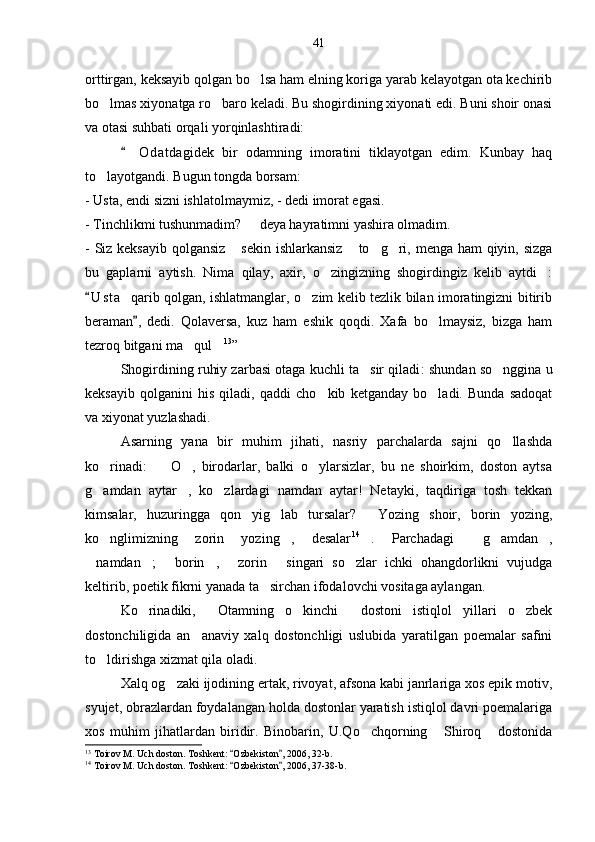 orttirgan, keksayib qolgan bo lsa ham elning koriga yarab kelayotgan ota kechirib
bo lmas xiyonatga ro baro keladi. Bu shogirdining xiyonati edi. Buni shoir onasi	
 
va otasi suhbati orqali yorqinlashtiradi:
O d atdagidek   bir   odamning   imoratini   tiklayotgan   edim.   Kunbay   haq	

to layotgandi. Bugun tongda borsam:	

- Usta, endi sizni ishlatolmaymiz, - dedi imorat egasi.
- Tinchlikmi tushunmadim?   deya hayratimni yashira olmadim.	

- Siz keksayib  qolgansiz  sekin ishlarkansiz  to g ri, menga ham qiyin, sizga	
   
bu   gaplarni   aytish.   Nima   qilay,   axir,   o zingizning   shogirdingiz   kelib   aytdi :	
 
U s t a    qarib qolgan, ishlatmanglar, o zim kelib tezlik bilan imoratingizni bitirib	
	
beraman ,   dedi.   Qolaversa,   kuz   ham   eshik   qoqdi.   Xafa   bo lmaysiz,   bizga   ham	
	
tezroq bitgani ma qul	
  13
”    
Shogirdining ruhiy zarbasi otaga kuchli ta sir qiladi	
 : shundan so nggina u	
keksayib   qolganini   his   qiladi,   qaddi   cho kib   ketganday   bo ladi.   Bunda   sadoqat	
 
va xiyonat yuzlashadi. 
Asarning   yana   bir   muhim   jihati,   nasriy   parchalarda   sajni   qo llashda	

ko rinadi:     O ,   birodarlar,   balki   o ylarsizlar,   bu   ne   shoirkim,   doston   aytsa	
   
g amdan   aytar ,   ko zlardagi   namdan   aytar!   Netayki,   taqdiriga   tosh   tekkan
  
kimsalar,   huzuringga   qon   yig lab   tursalar?   Yozing   shoir,   borin   yozing,	
 
ko nglimizning   zorin   yozing ,   desalar	
  14
.	   Parchadagi   g amdan ,	  
namdan ;   borin ,   zorin   singari   so zlar   ichki   ohangdorlikni   vujudga	
      
keltirib, poetik fikrni yanada ta sirchan ifodalovchi vositaga aylangan.	

Ko rinadiki,   Otamning   o kinchi   dostoni   istiqlol   yillari   o zbek	
    
dostonchiligida   an anaviy   xalq   dostonchligi   uslubida   yaratilgan   poemalar   safini	

to ldirishga xizmat qila oladi.	

Xalq og zaki ijodining ertak, rivoyat, afsona kabi janrlariga xos epik motiv,	

syujet, obrazlardan foydalangan holda dostonlar yaratish istiqlol davri poemalariga
xos   muhim   jihatlardan   biridir.   Binobarin,   U.Qo chqorning   Shiroq   dostonida	
  
13
 Toirov M. Uch doston. Toshkent:  Ozbekiston , 2006, 32-b.	
 
14
 Toirov M. Uch doston. Toshkent:  Ozbekiston , 2006, 37-38-b.
  41 
