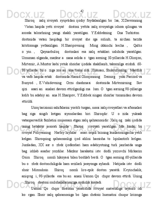 Shiroq   xalq   rivoyati   syujetidan   ijodiy   foydalanilgan   bo lsa,   X.Davronning  
Vatan   haqida   yetti   rivoyat   dostoni   yettita   xalq   rivoyatiga   ishora   qilingan   va
 
asosda   talmehning   yangi   shakli   yaratilgan.   Y.Eshbekning   Ona   Turkiston	
 
dostonida   vatan   haqidagi   bir   rivoyat   she rga   solinib,   ta sirchan   tarzda	
 
kitobxonga   yetkazilgan.   H.Sharipovning   Ming   ikkinchi   kecha ,   Qaltis	
  
o yin ,   Qaynarbuloq   dostonlari   esa   xalq   ertaklari   uslubida   yaratilgan.	
   
Umuman olganda, mazkur a nana aslida o tgan asrning 30-yillarida H.Olimjon,	
 
Mirtemir, A.Muxtor kabi  yetuk shoirlar  ijodida shakllanib, takomilga erishdi. 60-
80 yillarda   bu o ziga xos an ana tusini oldi. Xususan, Shukrulloning  Mardlik	
  
va vafo haqida ertak  dostonida Hamid Olimjonning  Semurg  yoki Parizod va	
  
Bunyod ,   E.Vohidovning   Orzu   chashmasi   dostonida   Mirtemirning   Suv	
   
qizi  asari an analari davom ettirilganligi ma lum. O tgan asrning 90-yillariga	
   
kelib bu adabiy an ana H.Sharipov, Y.Eshbek singari  shoirlar  tomonidan davom	

ettirildi.
Uzoq tariximiz sahifalarini yoritib turgan, nomi xalq rivoyatlari va afsonalari
bag riga   singib   ketgan   siymolardan   biri   Shiroqdir.   U   o zida   yuksak	
 
vatanparvarlik fazilatini mujassam etgan xalq qahramonidir. Xalq og zaki ijodida	

uning   betakror   jasorati   haqida   Shiroq   rivoyati   yaratilgan.   Ma lumki,   bu	
  
rivoyat Poliyenning  Harbiy hiylalar  asari orqali bizning kunlarimizgacha yetib	
 
kelgan.   Shiroqning   qahramonligi   ijod   ahlini   hamisha   to lqinlantirib   kelgan.	

Jumladan,   XX   asr   o zbek   ijodkorlari   ham   adabiyotning   turli   janrlarida   unga	

bag ishlab   asarlar   yozdilar.   Mazkur   harakatni   iste dodli   yozuvchi   Mirkarim	
 
Osim  Shiroq  nomli hikoyasi bilan boshlab berdi. O tgan asrning 60-yillarida	
  
bu   o zbek   dostonchiligida   ham   sezilarli   jarayonga   aylandi.     Natijada   iste dodli
 
shoir   Mirmuhsin   Shiroq   nomli   liro-epik   doston   yaratdi.   Keyinchalik,	
 
aniqrog i, 90-yillarda   esa bu an anani Usmon Qo chqor davom ettirdi. Uning	
  
Shiroq  dostoni mulohazalarimizga oydinlik kiritadi.	
 
Usmon   Qo chqor   dostonni   yaratishda   rivoyat   materialiga   tayanib   ish	

ko rgan.   Shoir   xalq   qahramoniga   bo lgan   cheksiz   hurmatini   chuqur   lirizmga	
  42 