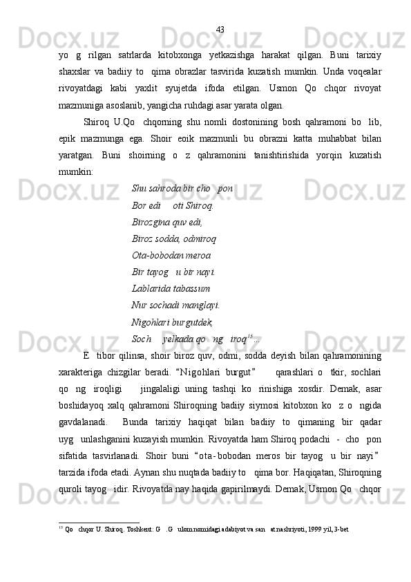 yo g rilgan   satrlarda   kitobxonga   yetkazishga   harakat   qilgan.   Buni   tarixiy 
shaxslar   va   badiiy   to qima   obrazlar   tasvirida   kuzatish   mumkin.   Unda   voqealar	

rivoyatdagi   kabi   yaxlit   syujetda   ifoda   etilgan.   Usmon   Qo chqor   rivoyat	

mazmuniga asoslanib, yangicha ruhdagi asar yarata olgan.
Shiroq   U.Qo chqorning   shu   nomli   dostonining   bosh   qahramoni   bo lib,	
 
epik   mazmunga   ega.   Shoir   eoik   mazmunli   bu   obrazni   katta   muhabbat   bilan
yaratgan.   Buni   shoirning   o z   qahramonini   tanishtirishida   yorqin   kuzatish	

mumkin:
Shu sahroda bir cho pon	

Bor edi   oti Shiroq.	

Birozgina quv edi,
Biroz sodda, odmiroq
Ota-bobodan meroa
Bir tayog u bir nayi.

Lablarida tabassum
Nur sochadi manglayi.
Nigohlari burgutdek,
Soch   yelkada qo ng iroq	
   15
…  
E tibor   qilinsa,   shoir   biroz   quv,   odmi,   sodda   deyish   bilan   qahramonining	

xarakteriga   chizgilar   beradi.   N i gohlari   burgut     qarashlari   o tkir,   sochlari	
 	 
qo ng iroqligi     jingalaligi   uning   tashqi   ko rinishiga   xosdir.   Demak,   asar	
   
boshidayoq   xalq   qahramoni   Shiroqning   badiiy   siymosi   kitobxon   ko z   o ngida	
 
gavdalanadi.     Bunda   tarixiy   haqiqat   bilan   badiiy   to qimaning   bir   qadar	

uyg unlashganini kuzayish mumkin. Rivoyatda ham Shiroq podachi   -   cho pon	
 
sifatida   tasvirlanadi.   Shoir   buni   o t a- bobodan   meros   bir   tayog u   bir   nayi	
 	
tarzida ifoda etadi. Aynan shu nuqtada badiiy to qima bor. Haqiqatan, Shiroqning	

quroli tayog idir. Rivoyatda nay haqida gapirilmaydi. Demak, Usmon Qo chqor	
 
15
 Qo chqor U. Shiroq. Toshkent: G .G ulom nomidagi adabiyot va san at nashriyoti, 1999 yil, 3-bet	
    43 
