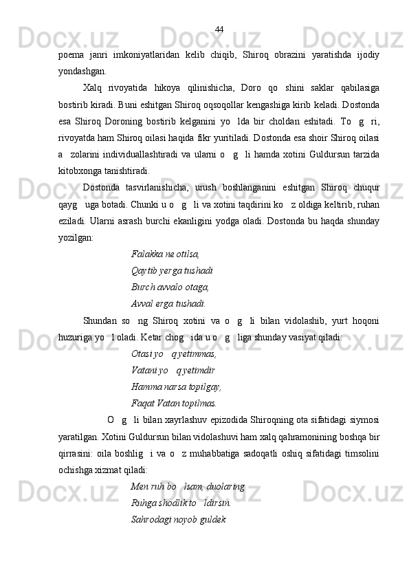poema   janri   imkoniyatlaridan   kelib   chiqib,   Shiroq   obrazini   yaratishda   ijodiy
yondashgan.
Xalq   rivoyatida   hikoya   qilinishicha,   Doro   qo shini   saklar   qabilasiga
bostirib kiradi. Buni eshitgan Shiroq oqsoqollar kengashiga kirib keladi. Dostonda
esa   Shiroq   Doroning   bostirib   kelganini   yo lda   bir   choldan   eshitadi.   To g ri,	
  
rivoyatda ham Shiroq oilasi haqida fikr yuritiladi. Dostonda esa shoir Shiroq oilasi
a zolarini   individuallashtiradi   va   ularni   o g li   hamda   xotini   Guldursun   tarzida	
  
kitobxonga tanishtiradi.
Dostonda   tasvirlanishicha,   urush   boshlanganini   eshitgan   Shiroq   chuqur
qayg uga botadi. Chunki u o g li va xotini taqdirini ko z oldiga keltirib, ruhan	
   
eziladi.   Ularni   asrash   burchi   ekanligini   yodga  oladi.   Dostonda   bu   haqda  shunday
yozilgan:
Falakka ne otilsa,
Qaytib yerga tushadi
Burch avvalo otaga,
Avval erga tushadi.
Shundan   so ng   Shiroq   xotini   va   o g li   bilan   vidolashib,   yurt   hoqoni	
  
huzuriga yo l oladi. Ketar chog ida u o g liga shunday vasiyat qiladi:	
   
Otasi yo q yetimmas,	

Vatani yo q yetimdir
 
Hamma narsa topilgay, 
Faqat Vatan topilmas.
O g li bilan xayrlashuv epizodida Shiroqning ota sifatidagi siymosi	
 
yaratilgan. Xotini Guldursun bilan vidolashuvi ham xalq qahramonining boshqa bir
qirrasini:   oila   boshlig i   va   o z   muhabbatiga   sadoqatli   oshiq   sifatidagi   timsolini	
 
ochishga xizmat qiladi:
Men ruh bo lsam, duolaring	

Ruhga shodlik to ldirsin.	

Sahrodagi noyob guldek  44 