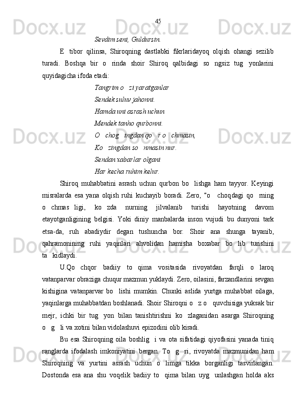 Sevdim seni, Guldursin.
E tibor   qilinsa,   Shiroqning   dastlabki   fikrlaridayoq   olqish   ohangi   sezilib
turadi.   Boshqa   bir   o rinda   shoir   Shiroq   qalbidagi   so ngsiz   tug yonlarini	
  
quyidagicha ifoda etadi:
Tangrim o zi yaratganlar 	

Sendek suluv jahonni.
Hamda uni asrash uchun
Mendek tanho qurbonni.
O chog ingdan qo r o chmasin,	
   
Ko zingdan so nmasin nur.
 
Sendan xabarlar olgani
Har kecha ruhim kelur.
Shiroq   muhabbatini   asrash   uchun   qurbon   bo lishga   ham   tayyor.   Keyingi	

misralarda   esa   yana   olqish   ruhi   kuchayib   boradi.   Zero,   o c hoqdagi   qo rning	
	 
o chmas ligi,   ko zda   nurning   jilvalanib   turishi   hayotning   davom	
  
etayotganligining   belgisi.   Yoki   diniy   manbalarda   inson   vujudi   bu   dunyoni   tark
etsa-da,   ruh   abadiydir   degan   tushuncha   bor.   Shoir   ana   shunga   tayanib,
qahramonining   ruhi   yaqinlari   ahvolidan   hamisha   boxabar   bo lib   turishini	

ta kidlaydi.	

U.Qo chqor   badiiy   to qima   vositasida   rivoyatdan   farqli   o laroq	
  
vatanparvar obraziga chuqur mazmun yuklaydi. Zero, oilasini, farzandlarini sevgan
kishigina   vatanparvar   bo lishi   mumkin.   Chunki   aslida   yurtga   muhabbat   oilaga,	

yaqinlarga muhabbatdan boshlanadi. Shoir Shiroqni o z o quvchisiga yuksak bir	
 
mejr,   ichki   bir   tug yon   bilan   tanishtirishni   ko zlaganidan   asarga   Shiroqning	
 
o g li va xotini bilan vidolashuvi epizodini olib kiradi.	
 
Bu   esa   Shiroqning   oila   boshlig i   va   ota   sifatidagi   qiyofasini   yanada   tiniq	

ranglarda   ifodalash   imkoniyatini   bergan.   To g ri,   rivoyatda   mazmunidan   ham	
 
Shiroqning   va   yurtini   asrash   uchun   o limga   tikka   borganligi   tasvirlangan.	

Dostonda   esa   ana   shu   voqelik   badiiy   to qima   bilan   uyg unlashgan   holda   aks
  45 