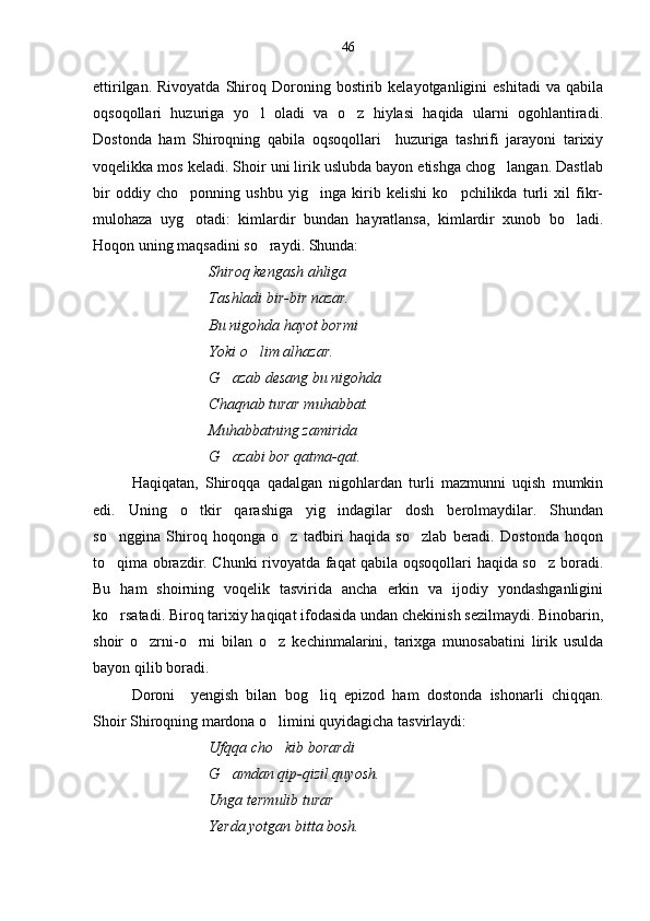 ettirilgan.  Rivoyatda   Shiroq  Doroning  bostirib  kelayotganligini   eshitadi  va  qabila
oqsoqollari   huzuriga   yo l   oladi   va   o z   hiylasi   haqida   ularni   ogohlantiradi. 
Dostonda   ham   Shiroqning   qabila   oqsoqollari     huzuriga   tashrifi   jarayoni   tarixiy
voqelikka mos keladi. Shoir uni lirik uslubda bayon etishga chog langan. Dastlab	

bir   oddiy   cho ponning   ushbu   yig inga   kirib   kelishi   ko pchilikda   turli   xil   fikr-	
  
mulohaza   uyg otadi:   kimlardir   bundan   hayratlansa,   kimlardir   xunob   bo ladi.
 
Hoqon uning maqsadini so raydi. Shunda:	

Shiroq kengash ahliga 
Tashladi bir-bir nazar.
Bu nigohda hayot bormi 
Yoki o lim alhazar.

G azab desang bu nigohda	

Chaqnab turar muhabbat.
Muhabbatning zamirida 
G azabi bor qatma-qat.

Haqiqatan,   Shiroqqa   qadalgan   nigohlardan   turli   mazmunni   uqish   mumkin
edi.   Uning   o tkir   qarashiga   yig indagilar   dosh   berolmaydilar.   Shundan	
 
so nggina   Shiroq   hoqonga   o z   tadbiri   haqida   so zlab   beradi.   Dostonda   hoqon	
  
to qima obrazdir. Chunki rivoyatda faqat qabila oqsoqollari haqida so z boradi.
 
Bu   ham   shoirning   voqelik   tasvirida   ancha   erkin   va   ijodiy   yondashganligini
ko rsatadi. Biroq tarixiy haqiqat ifodasida undan chekinish sezilmaydi. Binobarin,

shoir   o zrni-o rni   bilan   o z   kechinmalarini,   tarixga   munosabatini   lirik   usulda	
  
bayon qilib boradi. 
Doroni     yengish   bilan   bog liq   epizod   ham   dostonda   ishonarli   chiqqan.	

Shoir Shiroqning mardona o limini quyidagicha tasvirlaydi:	

Ufqqa cho kib borardi 

G amdan qip-qizil quyosh.	

Unga termulib turar
Yerda yotgan bitta bosh. 46 