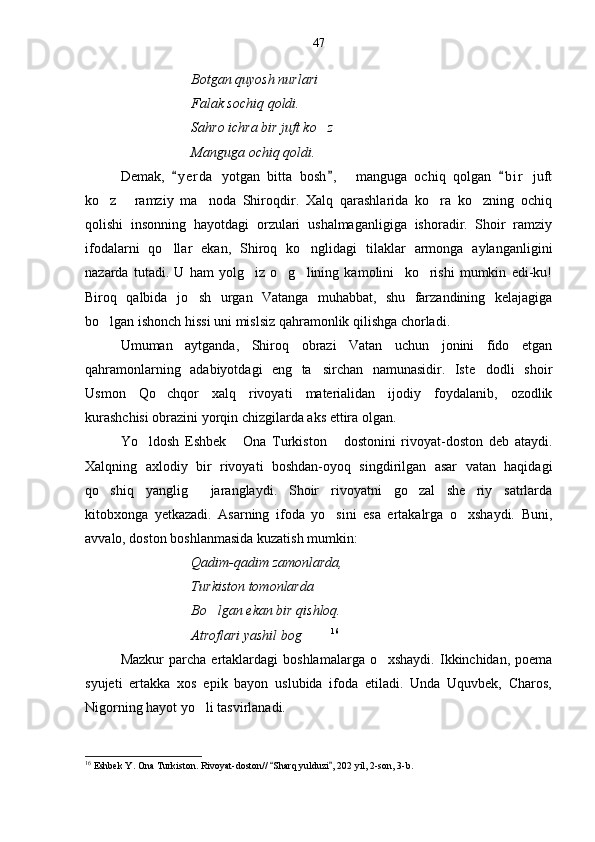 Botgan quyosh nurlari
Falak sochiq qoldi.
Sahro ichra bir juft ko z
Manguga ochiq qoldi.
Demak,   y e r da   yotgan   bitta   bosh ,     manguga   ochiq   qolgan   b i r   juft	
  
ko z   ramziy   ma noda   Shiroqdir.   Xalq   qarashlarida   ko ra   ko zning   ochiq	
    
qolishi   insonning   hayotdagi   orzulari   ushalmaganligiga   ishoradir.   Shoir   ramziy
ifodalarni   qo llar   ekan,   Shiroq   ko nglidagi   tilaklar   armonga   aylanganligini	
 
nazarda   tutadi.   U   ham   yolg iz   o g lining   kamolini     ko rishi   mumkin   edi-ku!	
   
Biroq   qalbida   jo sh   urgan   Vatanga   muhabbat,   shu   farzandining   kelajagiga	

bo lgan ishonch hissi uni mislsiz qahramonlik qilishga chorladi.	

Umuman   aytganda,   Shiroq   obrazi   Vatan   uchun   jonini   fido   etgan
qahramonlarning   adabiyotdagi   eng   ta sirchan   namunasidir.   Iste dodli   shoir	
 
Usmon   Qo chqor   xalq   rivoyati   materialidan   ijodiy   foydalanib,   ozodlik	

kurashchisi obrazini yorqin chizgilarda aks ettira olgan.
Yo ldosh   Eshbek   Ona   Turkiston   dostonini   rivoyat-doston   deb   ataydi.	
  
Xalqning   axlodiy   bir   rivoyati   boshdan-oyoq   singdirilgan   asar   vatan   haqidagi
qo shiq   yanglig   jaranglaydi.   Shoir   rivoyatni   go zal   she riy   satrlarda	
   
kitobxonga   yetkazadi.   Asarning   ifoda   yo sini   esa   ertakalrga   o xshaydi.   Buni,	
 
avvalo, doston boshlanmasida kuzatish mumkin:
Qadim-qadim zamonlarda,
Turkiston tomonlarda 
Bo lgan ekan bir qishloq.	

Atroflari yashil bog  	
   16
Mazkur  parcha  ertaklardagi   boshlamalarga  o xshaydi.   Ikkinchidan,   poema	

syujeti   ertakka   xos   epik   bayon   uslubida   ifoda   etiladi.   Unda   Uquvbek,   Charos,
Nigorning hayot yo li tasvirlanadi.	

16
 Eshbek Y. Ona Turkiston. Rivoyat-doston//  Sharq yulduzi , 202 yil, 2-son, 3-b.	
  47 