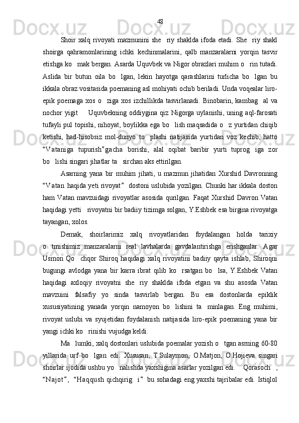 Shoir   xalq   rivoyati   mazmunini   she riy   shaklda   ifoda   etadi.   She riy   shakl 
shoirga   qahramonlarining   ichki   kechinmalarini,   qalb   manzaralarni   yorqin   tasvir
etishga ko mak bergan. Asarda Uquvbek va Nigor obrazlari muhim o rin tutadi.	
 
Aslida   bir   butun   oila   bo lgan,   lekin   hayotga   qarashlarini   turlicha   bo lgan   bu	
 
ikkala obraz vositasida poemaning asl mohiyati ochib beriladi. Unda voqealar liro-
epik   poemaga   xos   o ziga   xos   izchillikda   tasvirlanadi.   Binobarin,   kambag al   va	
 
nochor   yigit     Uquvbekning   oddiygina   qiz   Nigorga   uylanishi,   uning   aql-farosati	

tufayli pul topishi, nihoyat, boylikka ega bo lish maqsadida o z yurtidan chiqib	
 
ketishi,   had-hisobsiz   mol-dunyo   to plashi   natijasida   yurtidan   voz   kechib,   hatto	

V a t aniga   tupurish g a cha   borishi,   alal   oqibat   baribir   yurti   tuprog iga   zor	
 	
bo lishi singari jihatlar ta sirchan aks ettirilgan.	
 
Asarning   yana   bir   muhim   jihati,   u   mazmun   jihatidan   Xurshid   Davronning
V a t an  haqida yeti rivoyat  dostoni uslubida yozilgan. Chunki har ikkala doston	
 
ham   Vatan   mavzuidagi   rivoyatlar   asosida   qurilgan.   Faqat   Xurshid   Davron   Vatan
haqidagi yetti   rivoyatni bir badiiy tizimga solgan, Y.Eshbek esa birgina rivoyatga
tayangan, xolos.
Demak,   shoirlarimiz   xalq   rivoyatlaridan   foydalangan   holda   tarixiy
o tmishimiz   manzaralarni   real   lavhalarda   gavdalantirishga   erishganlar.   Agar

Usmon   Qo chqor   Shiroq   haqidagi   xalq   rivoyatini   badiiy   qayta   ishlab,   Shiroqni	

bugungi   avlodga   yana   bir   karra   ibrat   qilib   ko rsatgan   bo lsa,   Y.Eshbek   Vatan	
 
haqidagi   axloqiy   rivoyatni   she riy   shaklda   ifoda   etgan   va   shu   asosda   Vatan	

mavzuini   falsafiy   yo sinda   tasvirlab   bergan.   Bu   esa   dostonlarda   epiklik	

xususiyatining   yanada   yorqin   namoyon   bo lishini   ta minlagan.   Eng   muhimi,	
 
rivoyat   uslubi   va   syujetidan   foydalanish   natijasida   liro-epik   poemaning   yana   bir
yangi ichki ko rinishi vujudga keldi. 	

Ma lumki, xalq dostonlari uslubida poemalar yozish o tgan asrning 60-80	
 
yillarida   urf   bo lgan   edi.   Xususan,   T.Sulaymon,   O.Matjon,   O.Hojieva   singari	

shoirlar ijodida ushbu yo nalishda yaxshigina asarlar yozilgan edi.  Qorasoch ,	
  
N a j ot ,   H a q qush  qichqirig i  bu sohadagi eng yaxshi tajribalar edi. Istiqlol	
   	 48 