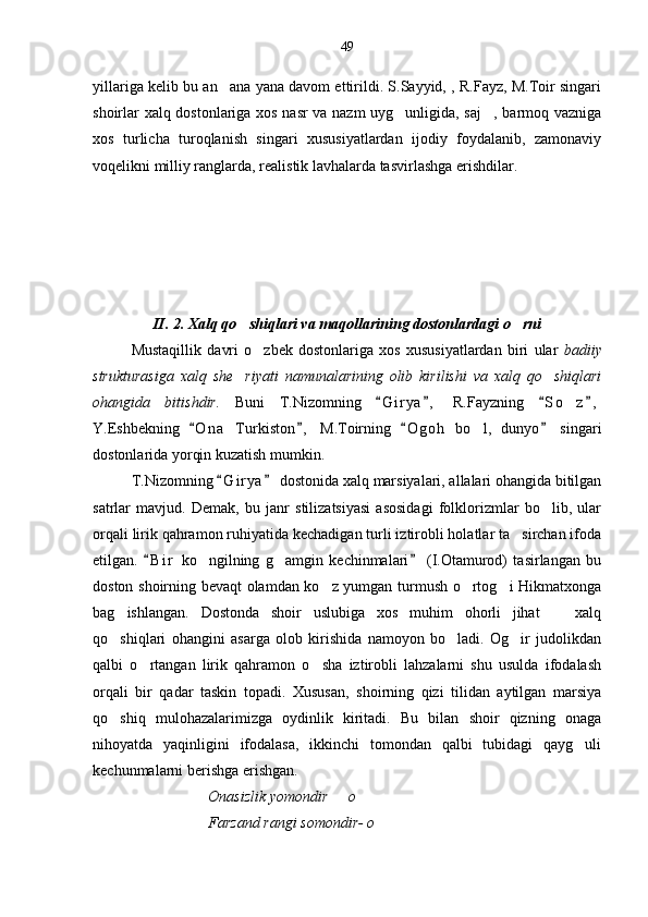 yillariga kelib bu an ana yana davom ettirildi. S.Sayyid, , R.Fayz, M.Toir singari
shoirlar xalq dostonlariga xos nasr va nazm uyg unligida, saj , barmoq vazniga	
 
xos   turlicha   turoqlanish   singari   xususiyatlardan   ijodiy   foydalanib,   zamonaviy
voqelikni milliy ranglarda, realistik lavhalarda tasvirlashga erishdilar.       
II. 2. Xalq qo shiqlari va maqollarining dostonlardagi o rni	
 
Mustaqillik   davri   o zbek   dostonlariga   xos   xususiyatlardan   biri   ular  	
 badiiy
strukturasiga   xalq   she riyati   namunalarining   olib   kirilishi   va   xalq   qo shiqlari	
 
ohangida   bitishdir.   Buni   T.Nizomning   G i r ya ,   R.Fayzning   S o z ,	
   	
Y.Eshbekning   O n a   Turkiston ,   M.Toirning   O g oh   bo l,   dunyo   singari	
   	
dostonlarida yorqin kuzatish mumkin.
T.Nizomning  G i r ya  dostonida xalq marsiyalari, allalari ohangida bitilgan	
 
satrlar   mavjud.   Demak,   bu   janr   stilizatsiyasi   asosidagi   folklorizmlar   bo lib,   ular	

orqali lirik qahramon ruhiyatida kechadigan turli iztirobli holatlar ta sirchan ifoda	

etilgan.   B i r   ko ngilning   g amgin   kechinmalari   (I.Otamurod)   tasirlangan   bu	
 	 
doston shoirning bevaqt olamdan ko z yumgan turmush o rtog i Hikmatxonga	
  
bag ishlangan.   Dostonda   shoir   uslubiga   xos   muhim   ohorli   jihat     xalq	
 
qo shiqlari   ohangini   asarga   olob   kirishida   namoyon   bo ladi.   Og ir   judolikdan
  
qalbi   o rtangan   lirik   qahramon   o sha   iztirobli   lahzalarni   shu   usulda   ifodalash	
 
orqali   bir   qadar   taskin   topadi.   Xususan,   shoirning   qizi   tilidan   aytilgan   marsiya
qo shiq   mulohazalarimizga   oydinlik   kiritadi.   Bu   bilan   shoir   qizning   onaga	

nihoyatda   yaqinligini   ifodalasa,   ikkinchi   tomondan   qalbi   tubidagi   qayg uli	

kechunmalarni berishga erishgan.
Onasizlik yomondir   o	

Farzand rangi somondir- o 49 