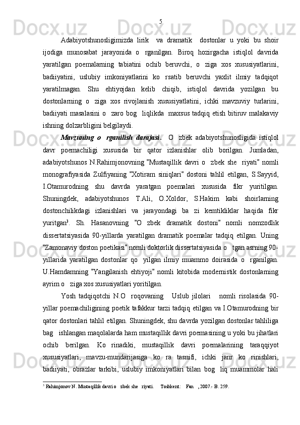 Adabiyotshunosligimizda   lirik     va   dramatik     dostonlar   u   yoki   bu   shoir
ijodiga   munosabat   jarayonida   o rganilgan.   Biroq   hozirgacha   istiqlol   davrida
yaratilgan   poemalarning   tabiatini   ochib   beruvchi,   o ziga   xos   xususiyatlarini,	

badiiyatini,   uslubiy   imkoniyatlarini   ko rsatib   beruvchi   yaxlit   ilmiy   tadqiqot	

yaratilmagan.   Shu   ehtiyojdan   kelib   chiqib,   istiqlol   davrida   yozilgan   bu
dostonlarning   o ziga   xos   rivojlanish   xususiyatlatini,   ichki   mavzuviy   turlarini,	

badiiyati masalasini  o zaro bog liqlikda   maxsus tadqiq etish bitiruv malakaviy	
 
ishning dolzarbligini belgilaydi.
Mavzuning   o rganilish   darajasi	
 .     O zbek   adabiyotshunosligida   istiqlol	
davr   poemachiligi   xususida   bir   qator   izlanishlar   olib   borilgan.   Jumladan,
adabiyotshunos   N.Rahimjonovning   Mustaqillik   davri   o zbek   she riyati   nomli	
 	 
monografiyasida   Zulfiyaning   Xotiram   siniqlari   dostoni   tahlil   etilgan,   S.Sayyid,	
 
I.Otamurodning   shu   davrda   yaratgan   poemalari   xususida   fikr   yuritilgan.
Shuningdek,   adabiyotshunos   T.Ali,   O.Xoldor,   S.Hakim   kabi   shoirlarning
dostonchilikdagi   izlanishlari   va   jarayondagi   ba zi   kemtikliklar   haqida   fikr	

yuritgan 3
.   Sh.   Hasanovning   O zbek   dramatik   dostoni   nomli   nomzodlik	
 	
dissertatsiyasida   90-yillarda   yaratilgan   dramatik   poemalar   tadqiq   etilgan.   Uning
Zamonaviy doston poetikasi  nomli doktorlik dissertatsiyasida o tgan asrning 90-	
 	
yillarida   yaratilgan   dostonlar   qo yilgan   ilmiy   muammo   doirasida   o rganilgan.	
 
U.Hamdamning   Yangilanish   ehtiyoji   nomli   kitobida   modernistik   dostonlarning	
 
ayrim o ziga xos xususiyatlari yoritilgan.	

Yosh   tadqiqotchi   N.O roqovaning   Uslub   jilolari   nomli   risolasida   90-	
  
yillar poemachiligining poetik tafakkur tarzi tadqiq etilgan va I.Otamurodning bir
qator dostonlari tahlil etilgan. Shuningdek, shu davrda yozilgan dostonlar tahliliga
bag ishlangan maqolalarda ham mustaqillik davri poemasining u yoki bu jihatlari	

ochib   berilgan.   Ko rinadiki,   mustaqillik   davri   poemalarining   taraqqiyot	

xususiyatlari,   mavzu-mundarijasiga   ko ra   tasnifi,   ichki   janr   ko rinishlari,	
 
badiiyati,   obrazlar   tarkibi,   uslubiy   imkoniyatlari   bilan   bog liq   muammolar   hali	

3
 Rahimjonov N. Mustaqillik davri o zbek she riyati.   Toshkent:  Fan , 2007.- B. 259. 	
     5 