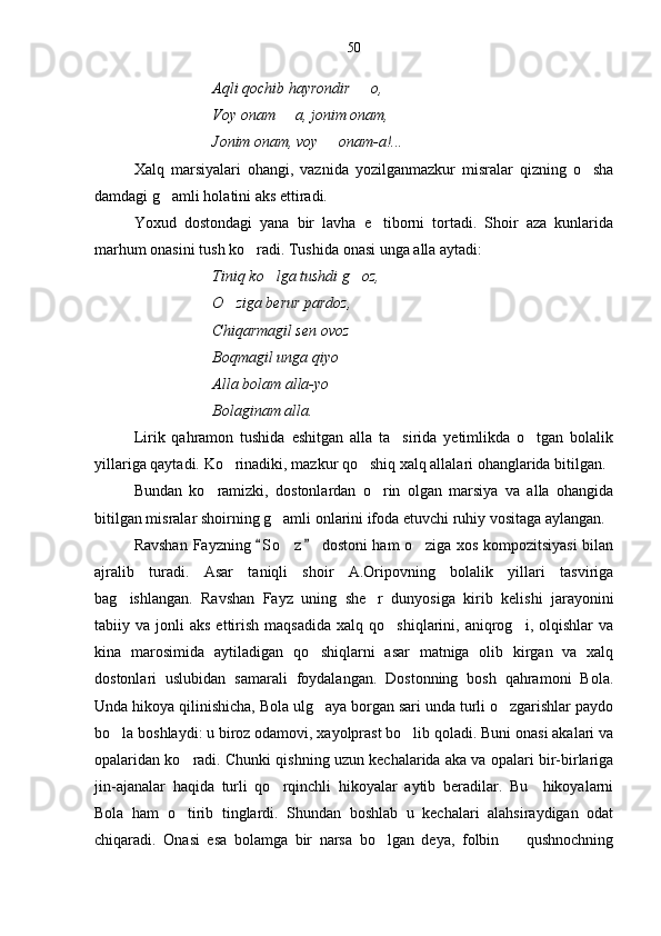 Aqli qochib hayrondir   o,
Voy onam   a, jonim onam,	

Jonim onam, voy   onam-a!... 	

Xalq   marsiyalari   ohangi,   vaznida   yozilganmazkur   misralar   qizning   o sha	

damdagi g amli holatini aks ettiradi.	

Yoxud   dostondagi   yana   bir   lavha   e tiborni   tortadi.   Shoir   aza   kunlarida	

marhum onasini tush ko radi. Tushida onasi unga alla aytadi:	

Tiniq ko lga tushdi g oz,	
 
O ziga berur pardoz,	

Chiqarmagil sen ovoz 
Boqmagil unga qiyo
Alla bolam alla-yo
Bolaginam alla.
Lirik   qahramon   tushida   eshitgan   alla   ta sirida   yetimlikda   o tgan   bolalik	
 
yillariga qaytadi. Ko rinadiki, mazkur qo shiq xalq allalari ohanglarida bitilgan.	
 
Bundan   ko ramizki,   dostonlardan   o rin   olgan   marsiya   va   alla   ohangida	
 
bitilgan misralar shoirning g amli onlarini ifoda etuvchi ruhiy vositaga aylangan.	

Ravshan Fayzning  S o z  dostoni ham  o ziga xos kompozitsiyasi  bilan	
 	 
ajralib   turadi.   Asar   taniqli   shoir   A.Oripovning   bolalik   yillari   tasviriga
bag ishlangan.   Ravshan   Fayz   uning   she r   dunyosiga   kirib   kelishi   jarayonini	
 
tabiiy  va  jonli   aks  ettirish  maqsadida  xalq  qo shiqlarini,  aniqrog i,  olqishlar   va	
 
kina   marosimida   aytiladigan   qo shiqlarni   asar   matniga   olib   kirgan   va   xalq	

dostonlari   uslubidan   samarali   foydalangan.   Dostonning   bosh   qahramoni   Bola.
Unda hikoya qilinishicha, Bola ulg aya borgan sari unda turli o zgarishlar paydo
 
bo la boshlaydi: u biroz odamovi, xayolprast bo lib qoladi. Buni onasi akalari va	
 
opalaridan ko radi. Chunki qishning uzun kechalarida aka va opalari bir-birlariga	

jin-ajanalar   haqida   turli   qo rqinchli   hikoyalar   aytib   beradilar.   Bu     hikoyalarni	

Bola   ham   o tirib   tinglardi.   Shundan   boshlab   u   kechalari   alahsiraydigan   odat	

chiqaradi.   Onasi   esa   bolamga   bir   narsa   bo lgan   deya,   folbin     qushnochning	
  50 