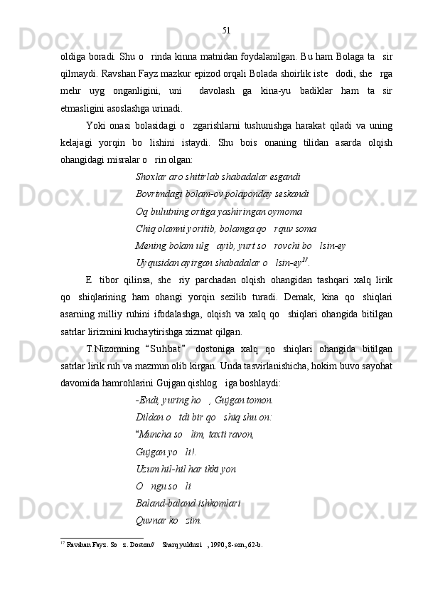 oldiga boradi. Shu o rinda kinna matnidan foydalanilgan. Bu ham Bolaga ta sir 
qilmaydi. Ravshan Fayz mazkur epizod orqali Bolada shoirlik iste dodi, she rga	
 
mehr   uyg onganligini,   uni   davolash ga   kina-yu   badiklar   ham   ta sir	
   
etmasligini asoslashga urinadi.
Yoki   onasi   bolasidagi   o zgarishlarni   tushunishga   harakat   qiladi   va   uning	

kelajagi   yorqin   bo lishini   istaydi.   Shu   bois   onaning   tilidan   asarda   olqish	

ohangidagi misralar o rin olgan:

Shoxlar aro shitirlab shabadalar esgandi
Bovrimdagi bolam-ov polaponday seskandi
Oq bulutning ortiga yashiringan oymoma
Chiq olamni yoritib, bolamga qo rquv soma	

Mening bolam ulg ayib, yurt so rovchi bo lsin-ey	
  
Uyqusidan ayirgan shabadalar o lsin-ey	
 17
.
E tibor   qilinsa,   she riy   parchadan   olqish   ohangidan   tashqari   xalq   lirik	
 
qo shiqlarining   ham   ohangi   yorqin   sezilib   turadi.   Demak,   kina   qo shiqlari	
 
asarning   milliy   ruhini   ifodalashga,   olqish   va   xalq   qo shiqlari   ohangida   bitilgan	

satrlar lirizmini kuchaytirishga xizmat qilgan.
T.Nizomning   S u hbat   dostoniga   xalq   qo shiqlari   ohangida   bitilgan	
 	
satrlar lirik ruh va mazmun olib kirgan. Unda tasvirlanishicha, hokim buvo sayohat
davomida hamrohlarini Gujgan qishlog iga boshlaydi:	

-Endi, yuring ho , Gujgan tomon.	

Dildan o tdi bir qo shiq shu on:	
 
Muncha so lim, taxti ravon,	
	
Gujgan yo li!.

Uzum hil-hil har ikki yon
O ngu so li	
 
Baland-baland ishkomlari
Quvnar ko zim.	

17
 Ravshan Fayz. So z. Doston//  Sharq yulduzi , 1990, 8-son, 62-b.	
   51 